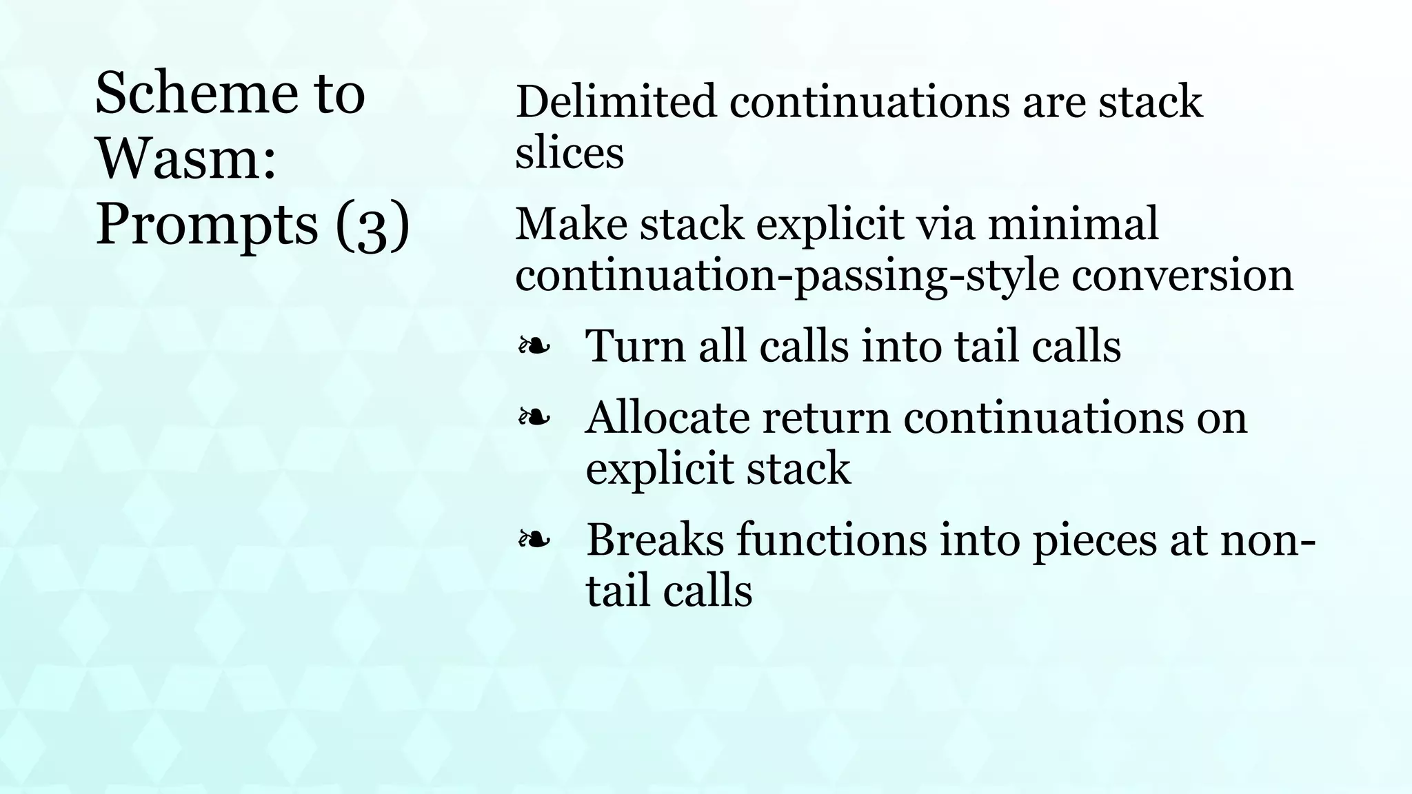 Scheme to
Wasm:
Prompts (3)
Delimited continuations are stack
slices
Make stack explicit via minimal
continuation-passing-style conversion
Turn all calls into tail calls
❧
Allocate return continuations on
explicit stack
❧
Breaks functions into pieces at non-
tail calls
❧
 