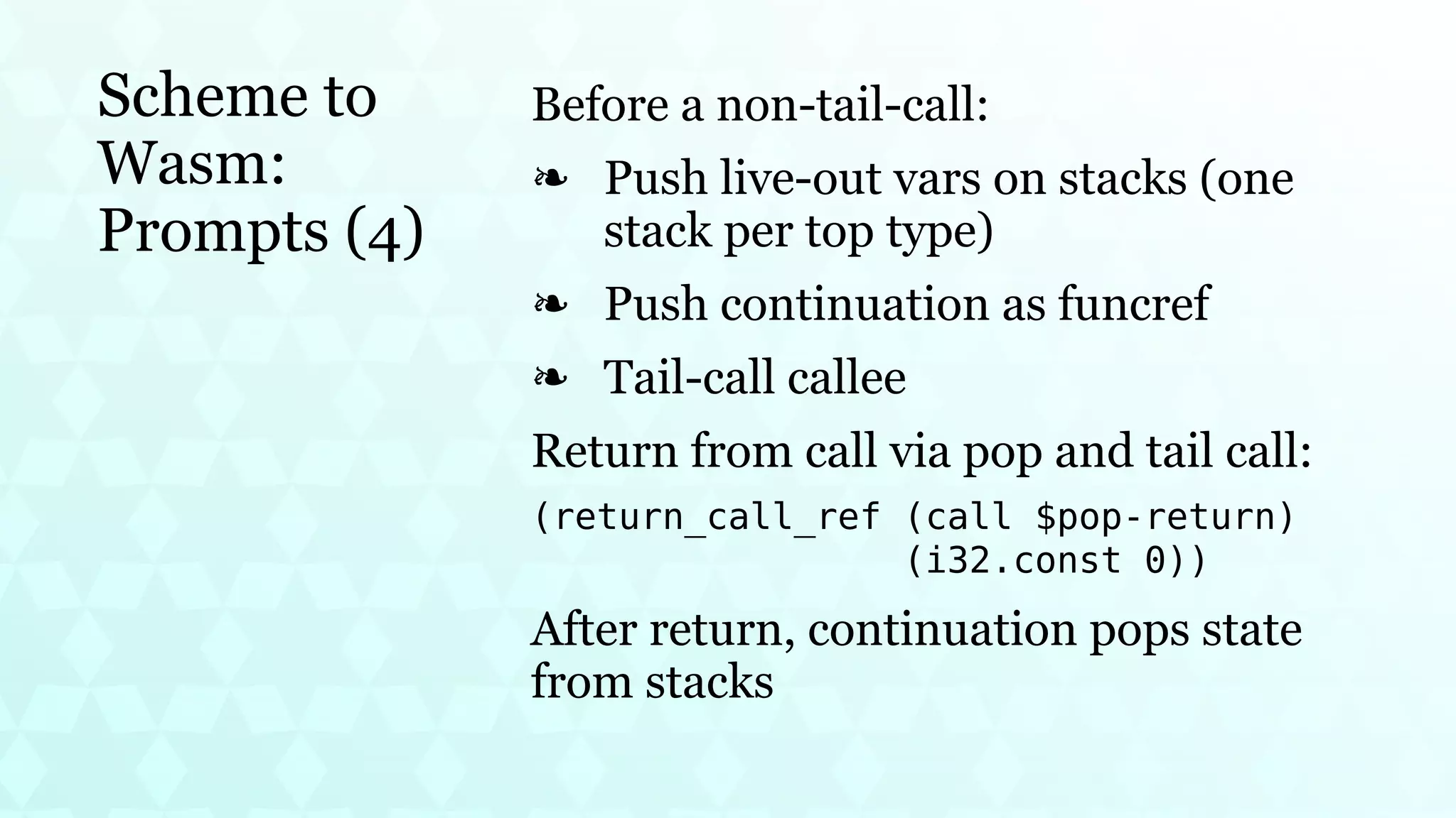 Scheme to
Wasm:
Prompts (4)
Before a non-tail-call:
Push live-out vars on stacks (one
stack per top type)
❧
Push continuation as funcref
❧
Tail-call callee
❧
Return from call via pop and tail call:
(return_call_ref (call $pop-return)
(i32.const 0))
After return, continuation pops state
from stacks
 