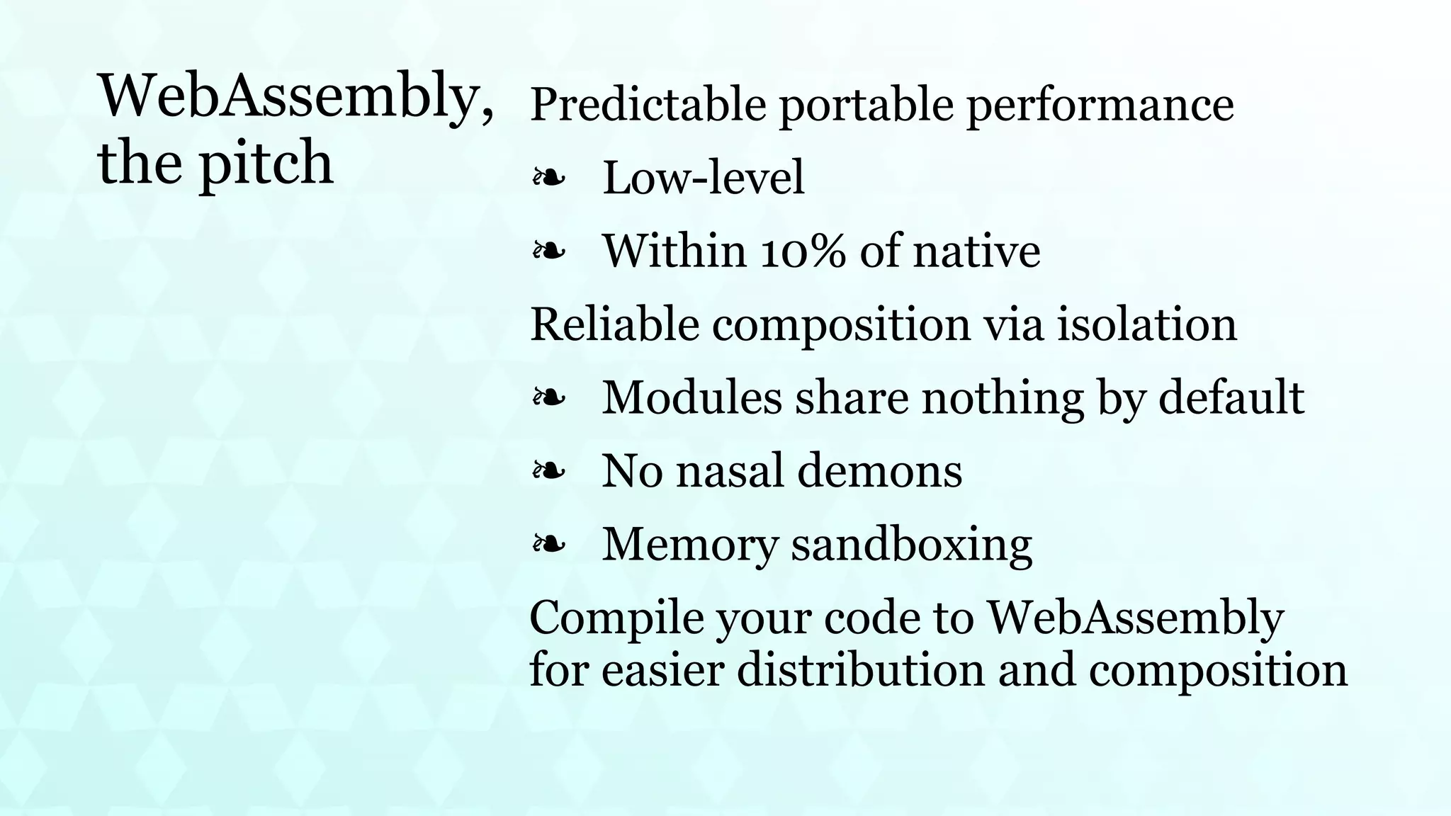 WebAssembly,
the pitch
Predictable portable performance
Low-level
❧
Within 10% of native
❧
Reliable composition via isolation
Modules share nothing by default
❧
No nasal demons
❧
Memory sandboxing
❧
Compile your code to WebAssembly
for easier distribution and composition
 