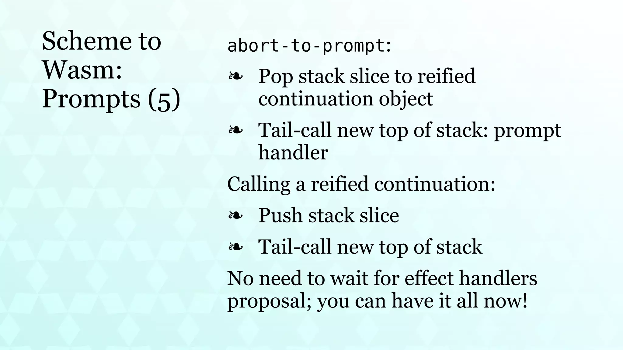 Scheme to
Wasm:
Prompts (5)
abort-to-prompt:
Pop stack slice to reified
continuation object
❧
Tail-call new top of stack: prompt
handler
❧
Calling a reified continuation:
Push stack slice
❧
Tail-call new top of stack
❧
No need to wait for effect handlers
proposal; you can have it all now!
 