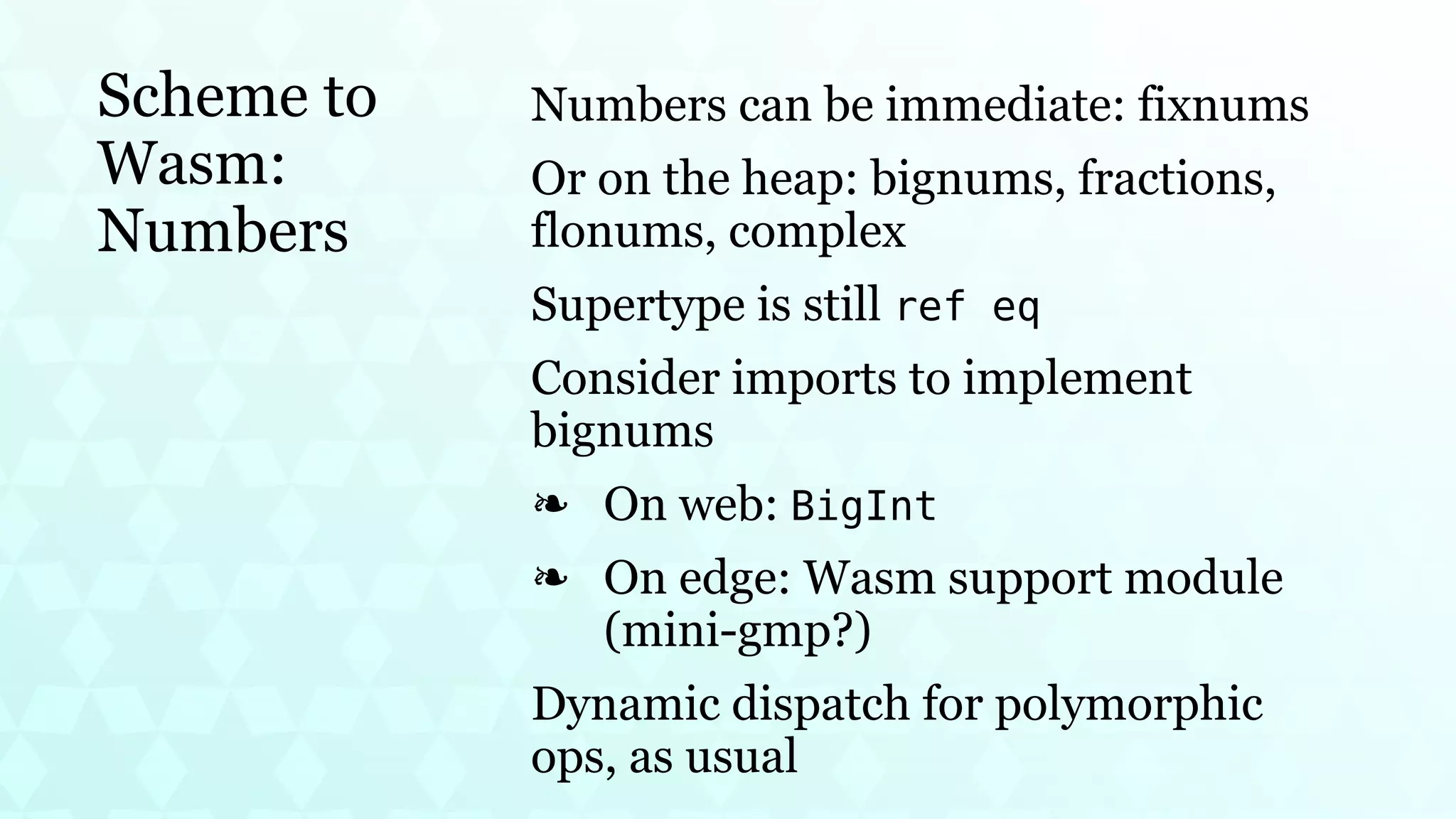Scheme to
Wasm:
Numbers
Numbers can be immediate: fixnums
Or on the heap: bignums, fractions,
flonums, complex
Supertype is still ref eq
Consider imports to implement
bignums
On web: BigInt
❧
On edge: Wasm support module
(mini-gmp?)
❧
Dynamic dispatch for polymorphic
ops, as usual
 