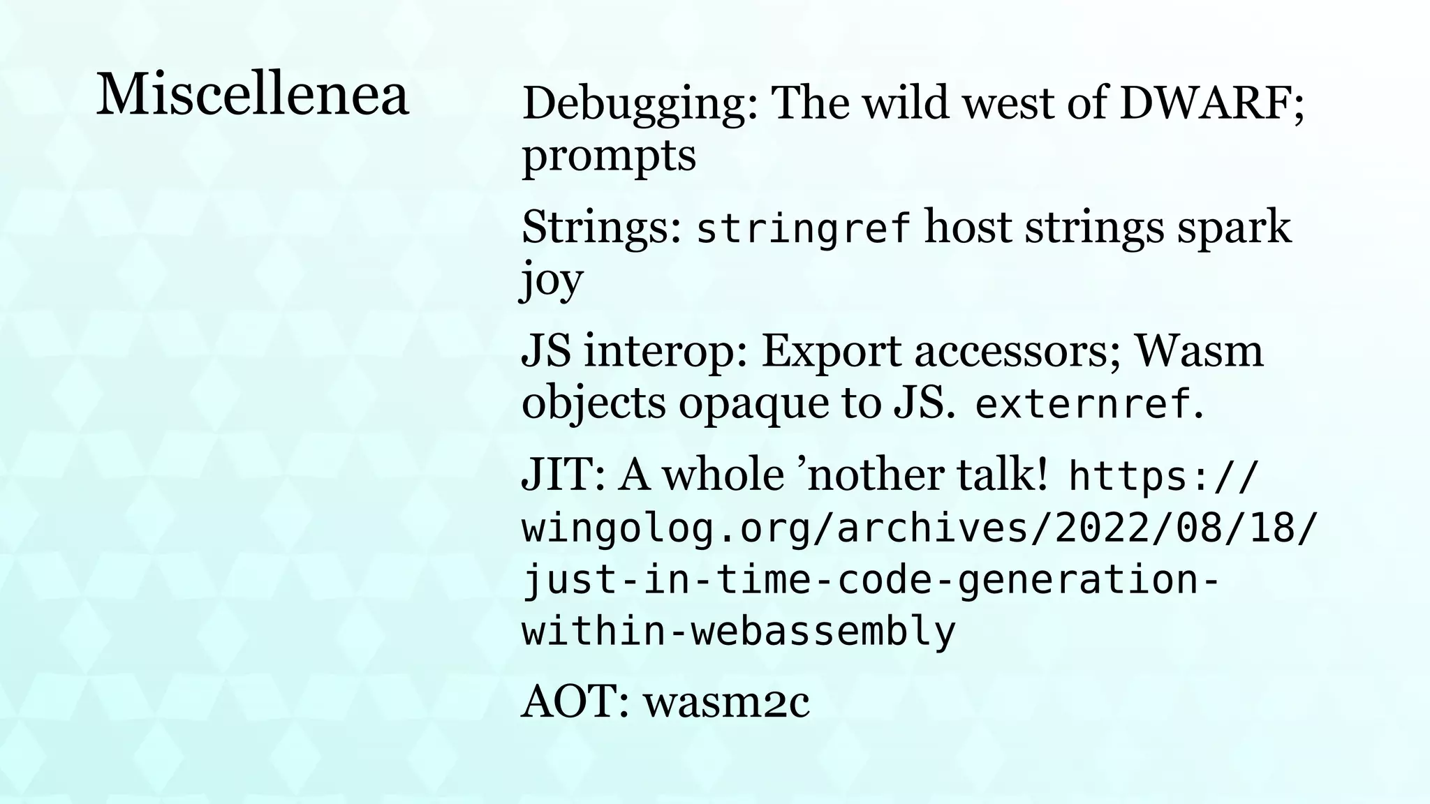Miscellenea Debugging: The wild west of DWARF;
prompts
Strings: stringref host strings spark
joy
JS interop: Export accessors; Wasm
objects opaque to JS. externref.
JIT: A whole ’nother talk! https://
wingolog.org/archives/2022/08/18/
just-in-time-code-generation-
within-webassembly
AOT: wasm2c
 