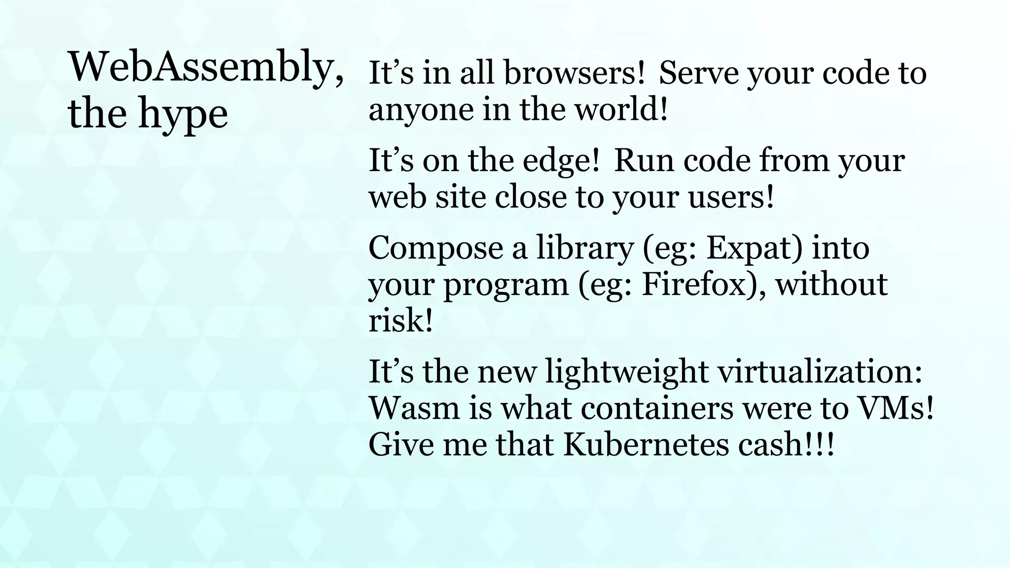 WebAssembly,
the hype
It’s in all browsers! Serve your code to
anyone in the world!
It’s on the edge! Run code from your
web site close to your users!
Compose a library (eg: Expat) into
your program (eg: Firefox), without
risk!
It’s the new lightweight virtualization:
Wasm is what containers were to VMs!
Give me that Kubernetes cash!!!
 