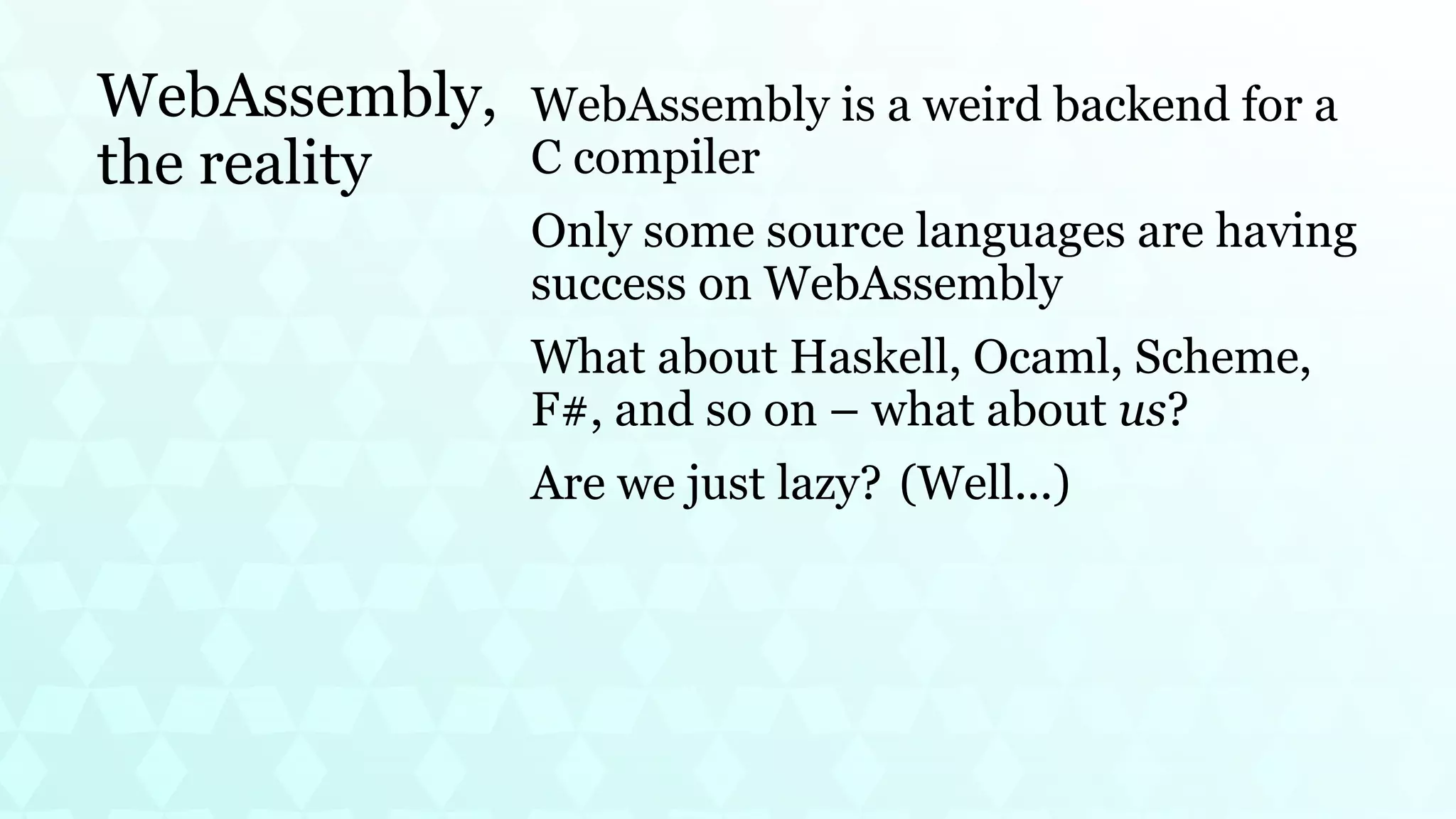 WebAssembly,
the reality
WebAssembly is a weird backend for a
C compiler
Only some source languages are having
success on WebAssembly
What about Haskell, Ocaml, Scheme,
F#, and so on – what about us?
Are we just lazy? (Well...)
 
