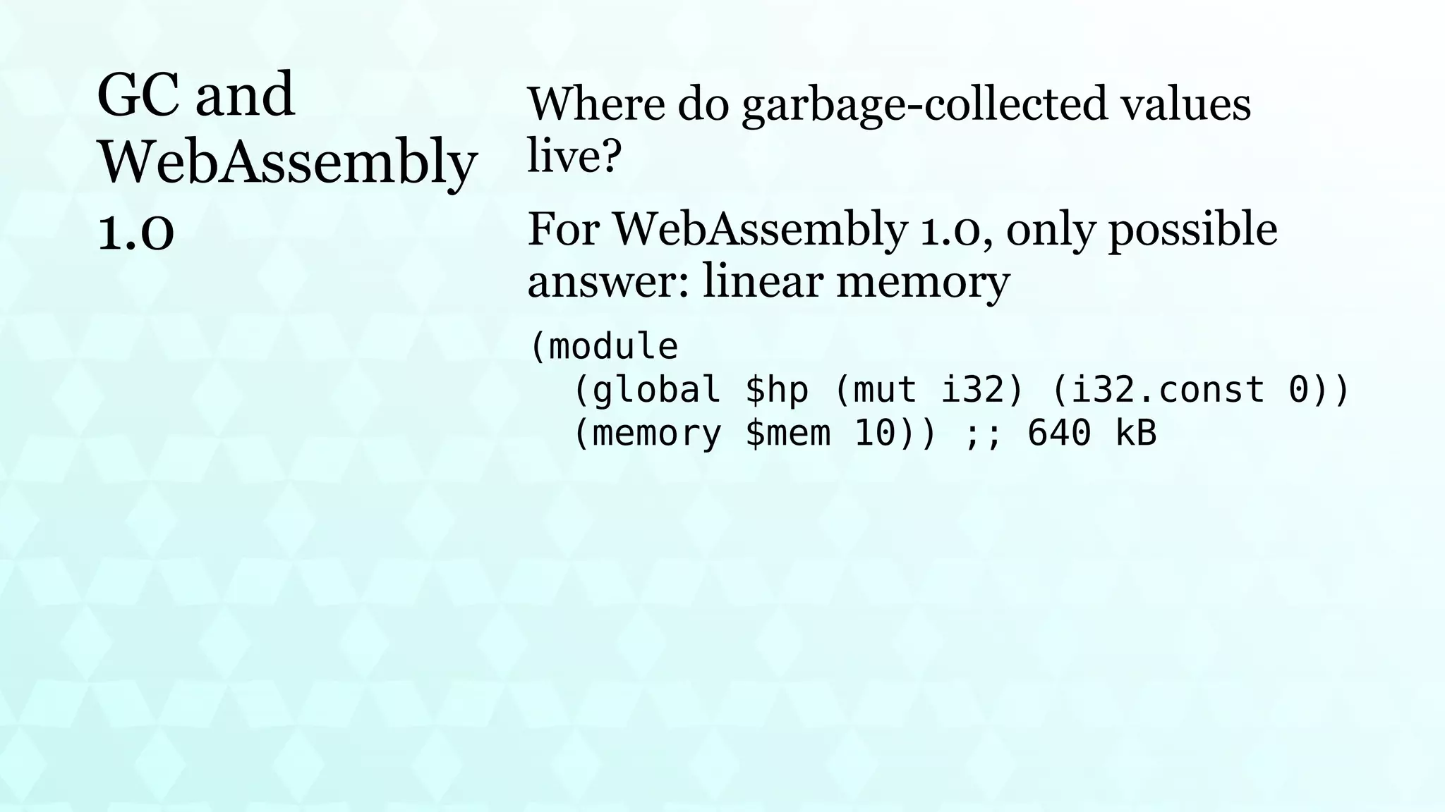 GC and
WebAssembly
1.0
Where do garbage-collected values
live?
For WebAssembly 1.0, only possible
answer: linear memory
(module
(global $hp (mut i32) (i32.const 0))
(memory $mem 10)) ;; 640 kB
 