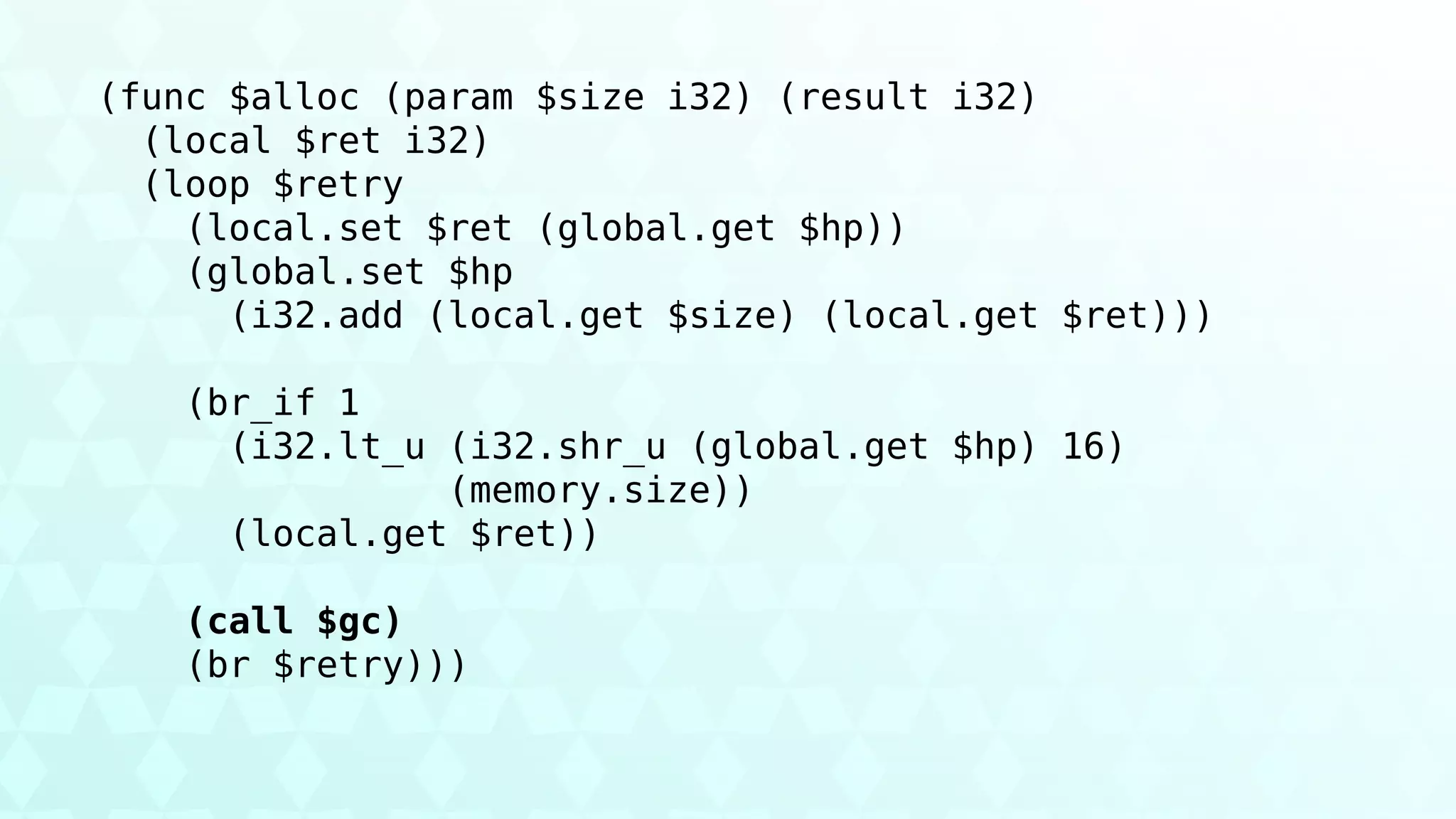 (func $alloc (param $size i32) (result i32)
(local $ret i32)
(loop $retry
(local.set $ret (global.get $hp))
(global.set $hp
(i32.add (local.get $size) (local.get $ret)))
(br_if 1
(i32.lt_u (i32.shr_u (global.get $hp) 16)
(memory.size))
(local.get $ret))
(call $gc)
(br $retry)))
 