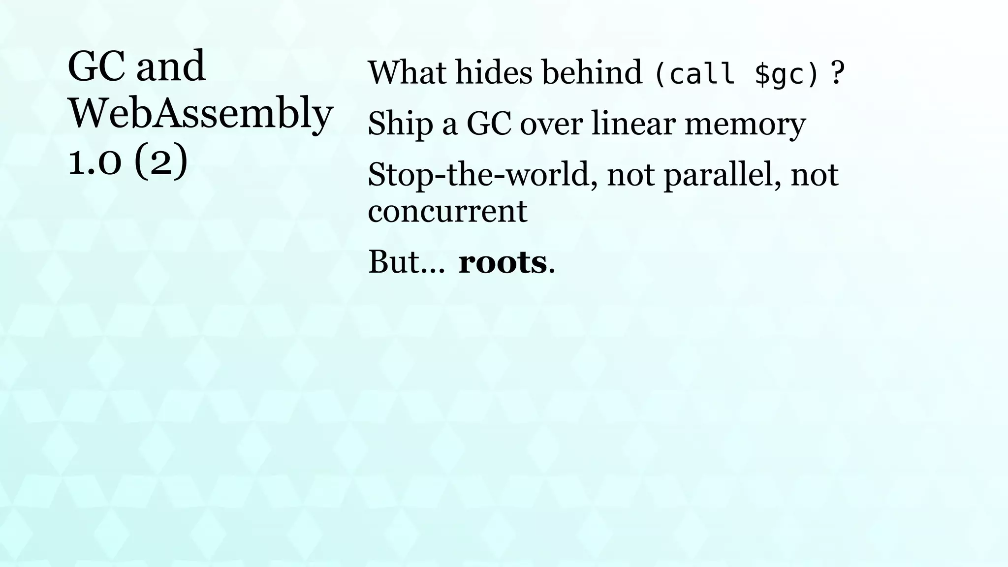 GC and
WebAssembly
1.0 (2)
What hides behind (call $gc) ?
Ship a GC over linear memory
Stop-the-world, not parallel, not
concurrent
But... roots.
 