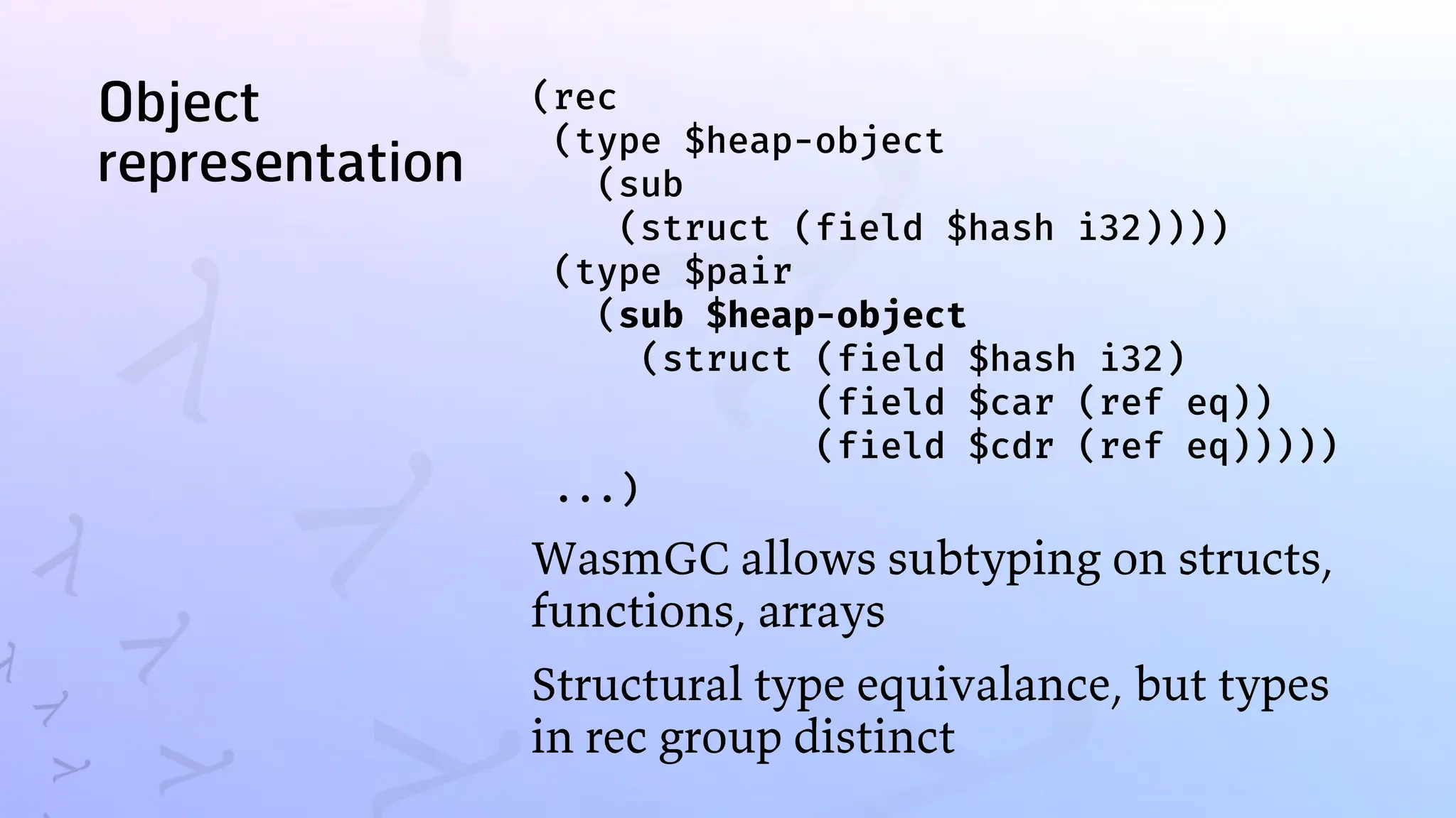Object
representation
(rec
(type $heap-object
(sub
(struct (field $hash i32))))
(type $pair
(sub $heap-object
(struct (field $hash i32)
(field $car (ref eq))
(field $cdr (ref eq)))))
...)
WasmGC allows subtyping on structs,
functions, arrays
Structural type equivalance, but types
in rec group distinct
 