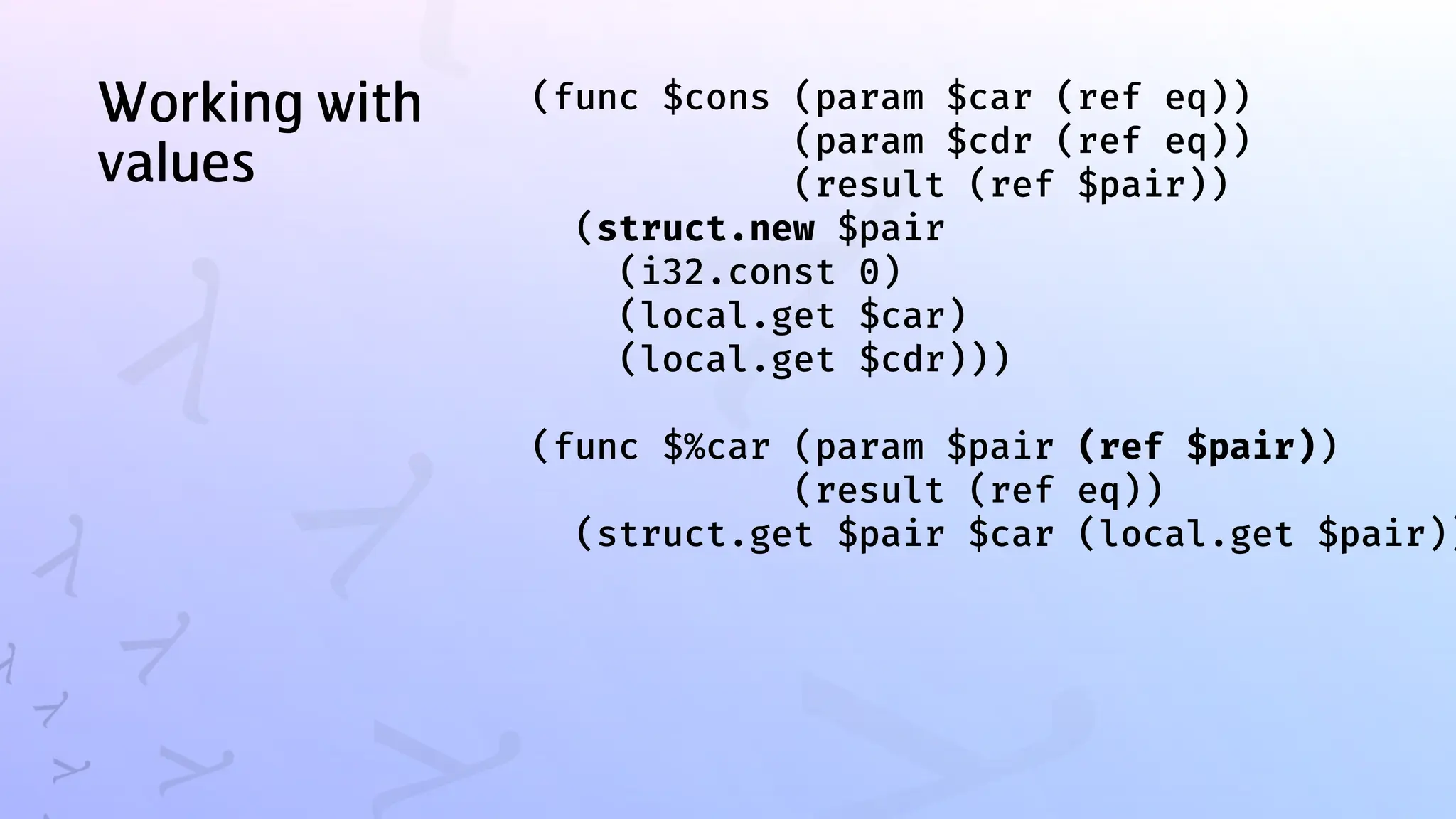 Working with
values
(func $cons (param $car (ref eq))
(param $cdr (ref eq))
(result (ref $pair))
(struct.new $pair
(i32.const 0)
(local.get $car)
(local.get $cdr)))
(func $%car (param $pair (ref $pair))
(result (ref eq))
(struct.get $pair $car (local.get $pair))
 