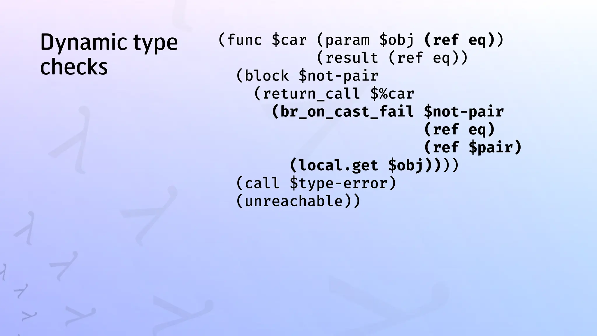 Dynamic type
checks
(func $car (param $obj (ref eq))
(result (ref eq))
(block $not-pair
(return_call $%car
(br_on_cast_fail $not-pair
(ref eq)
(ref $pair)
(local.get $obj))))
(call $type-error)
(unreachable))
 