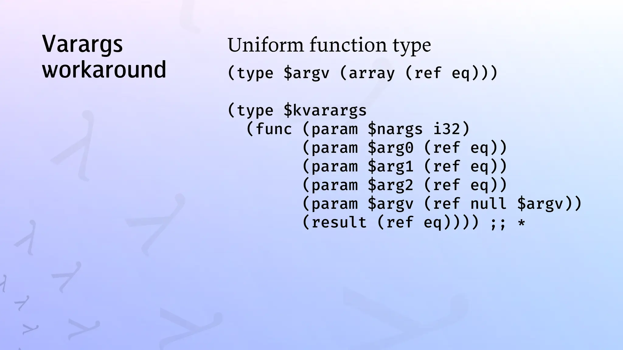 Varargs
workaround
Uniform function type
(type $argv (array (ref eq)))
(type $kvarargs
(func (param $nargs i32)
(param $arg0 (ref eq))
(param $arg1 (ref eq))
(param $arg2 (ref eq))
(param $argv (ref null $argv))
(result (ref eq)))) ;; *
 