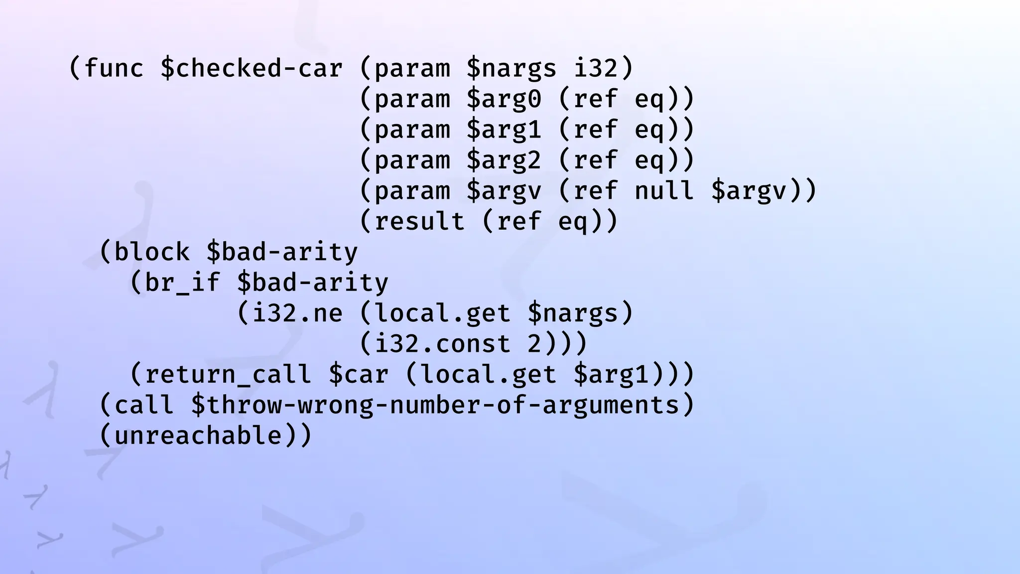 (func $checked-car (param $nargs i32)
(param $arg0 (ref eq))
(param $arg1 (ref eq))
(param $arg2 (ref eq))
(param $argv (ref null $argv))
(result (ref eq))
(block $bad-arity
(br_if $bad-arity
(i32.ne (local.get $nargs)
(i32.const 2)))
(return_call $car (local.get $arg1)))
(call $throw-wrong-number-of-arguments)
(unreachable))
 