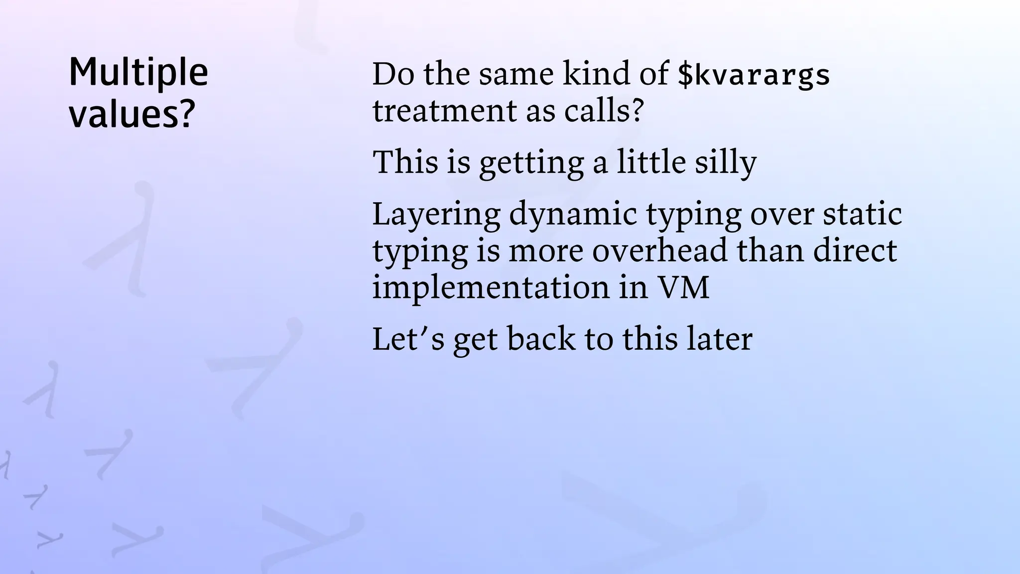 Multiple
values?
Do the same kind of $kvarargs
treatment as calls?
This is getting a little silly
Layering dynamic typing over static
typing is more overhead than direct
implementation in VM
Let’s get back to this later
 