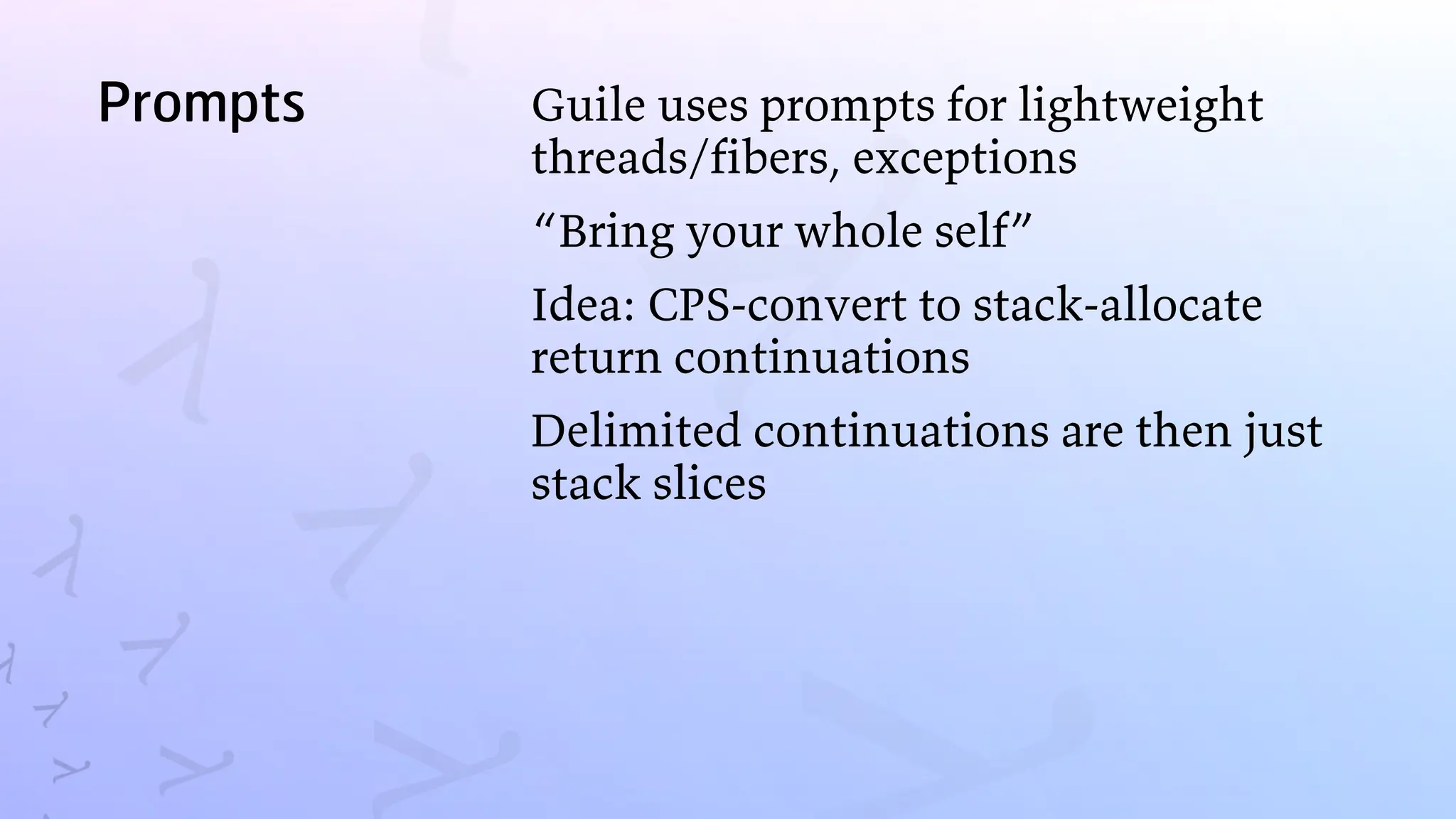 Prompts Guile uses prompts for lightweight
threads/fibers, exceptions
“Bring your whole self”
Idea: CPS-convert to stack-allocate
return continuations
Delimited continuations are then just
stack slices
 