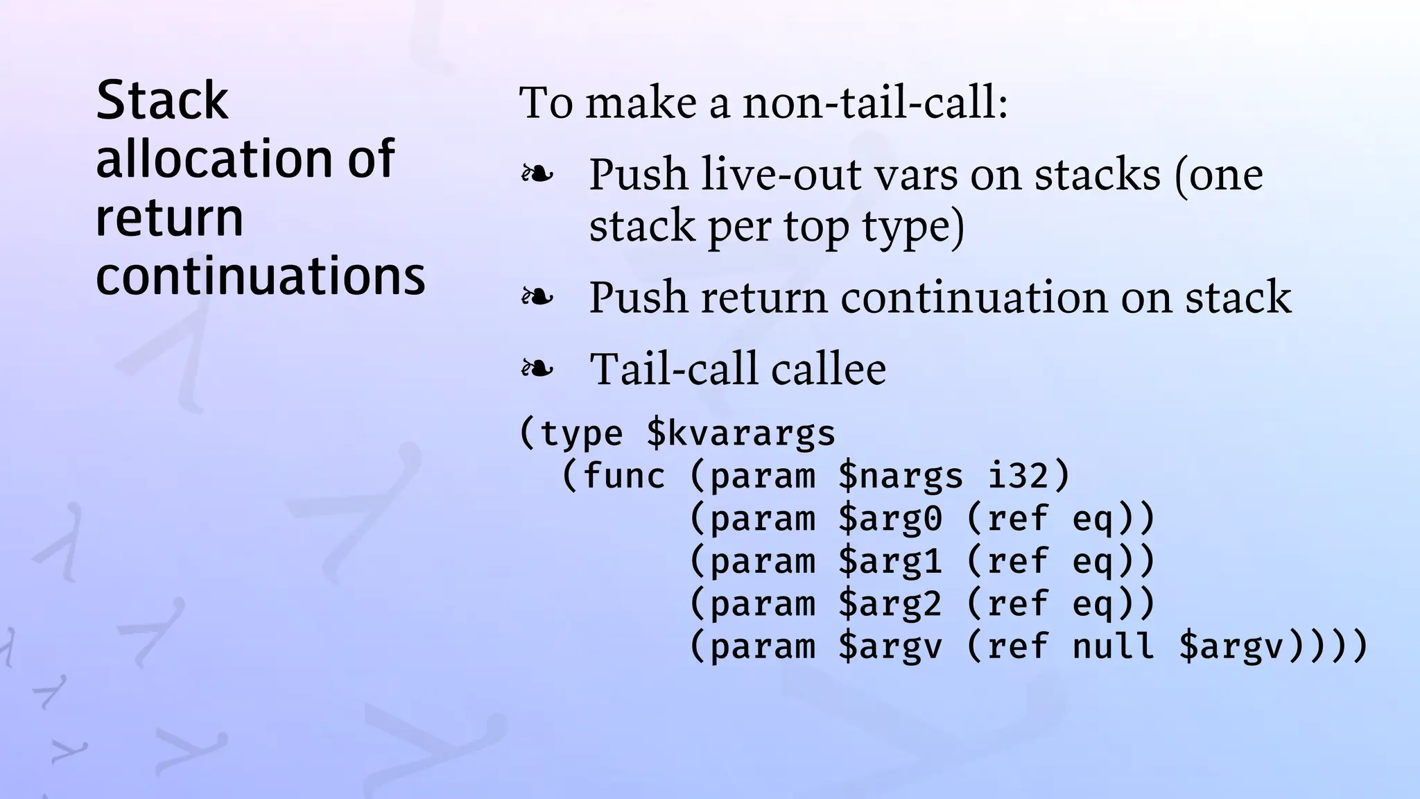 Stack
allocation of
return
continuations
To make a non-tail-call:
Push live-out vars on stacks (one
stack per top type)
❧
Push return continuation on stack
❧
Tail-call callee
❧
(type $kvarargs
(func (param $nargs i32)
(param $arg0 (ref eq))
(param $arg1 (ref eq))
(param $arg2 (ref eq))
(param $argv (ref null $argv))))
 