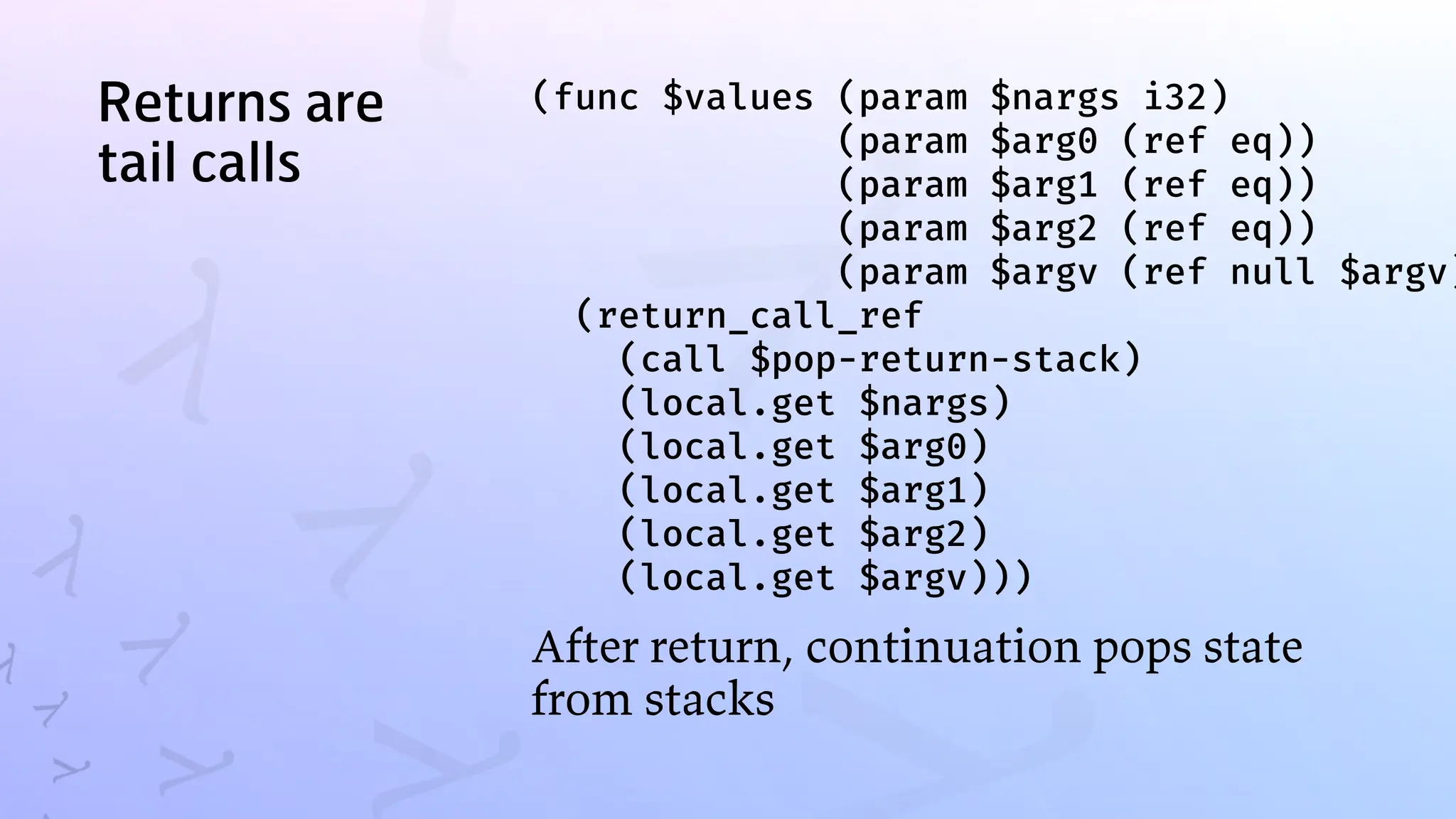 Returns are
tail calls
(func $values (param $nargs i32)
(param $arg0 (ref eq))
(param $arg1 (ref eq))
(param $arg2 (ref eq))
(param $argv (ref null $argv)
(return_call_ref
(call $pop-return-stack)
(local.get $nargs)
(local.get $arg0)
(local.get $arg1)
(local.get $arg2)
(local.get $argv)))
After return, continuation pops state
from stacks
 