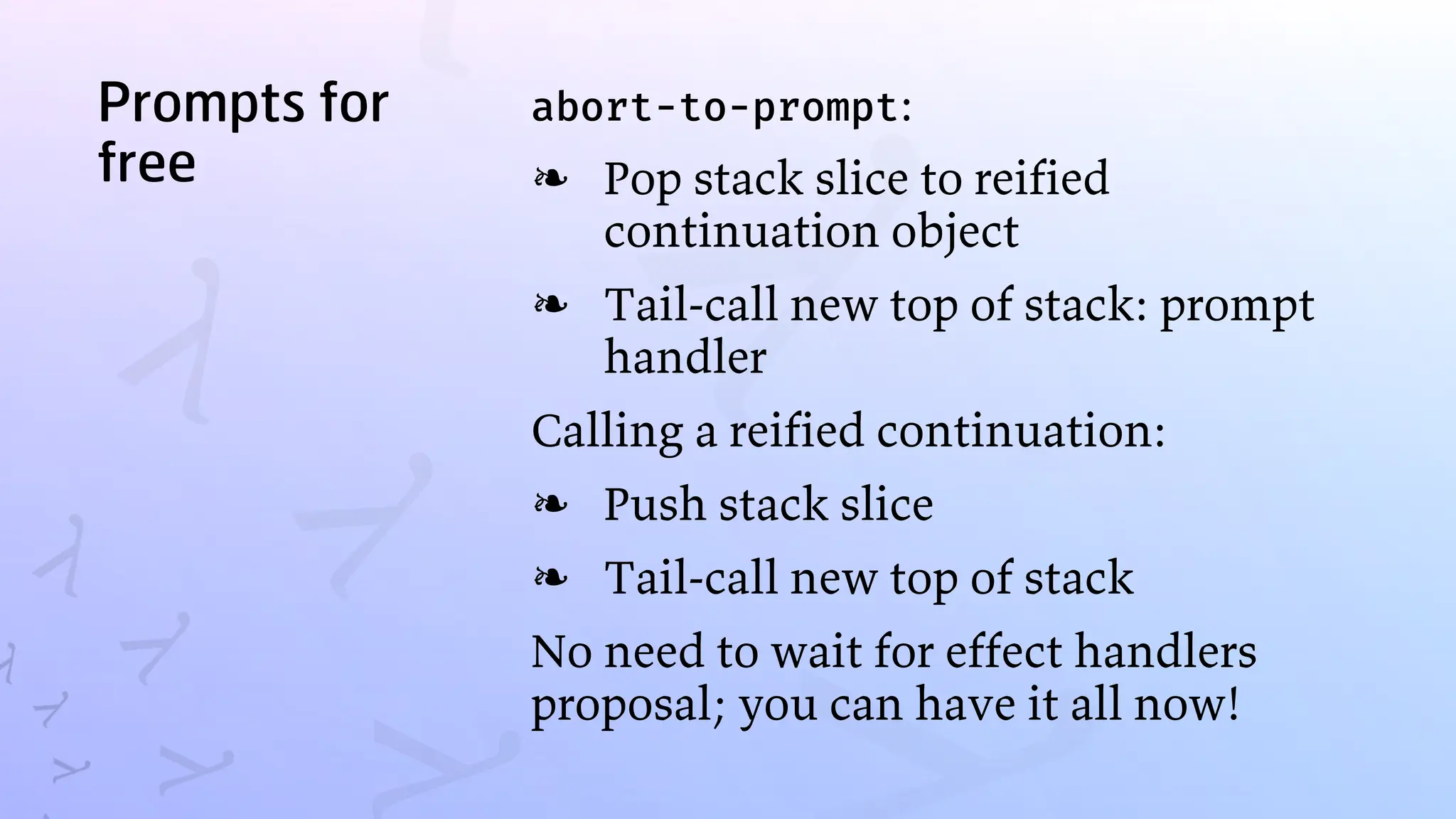 Prompts for
free
abort-to-prompt:
Pop stack slice to reified
continuation object
❧
Tail-call new top of stack: prompt
handler
❧
Calling a reified continuation:
Push stack slice
❧
Tail-call new top of stack
❧
No need to wait for effect handlers
proposal; you can have it all now!
 
