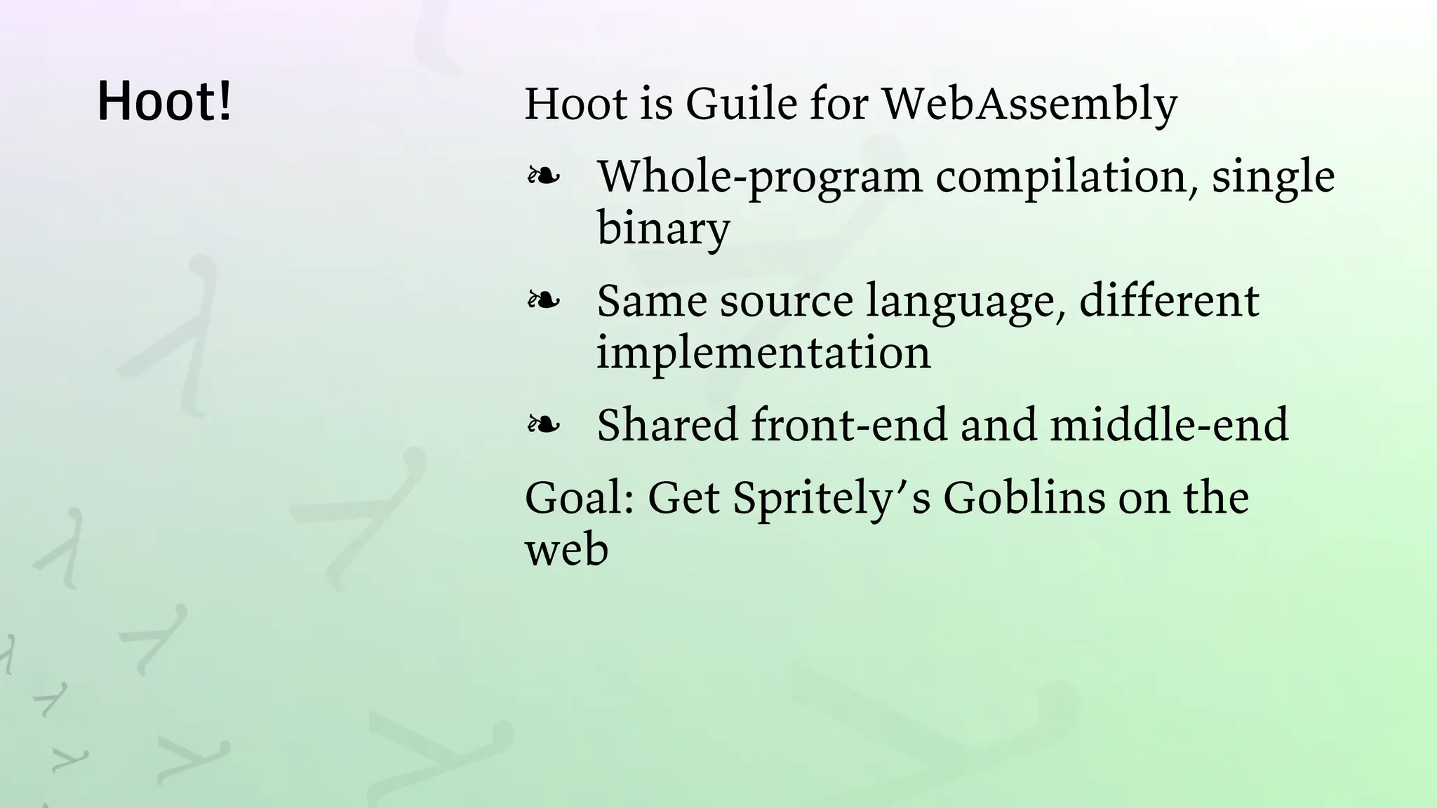 Hoot! Hoot is Guile for WebAssembly
Whole-program compilation, single
binary
❧
Same source language, different
implementation
❧
Shared front-end and middle-end
❧
Goal: Get Spritely’s Goblins on the
web
 