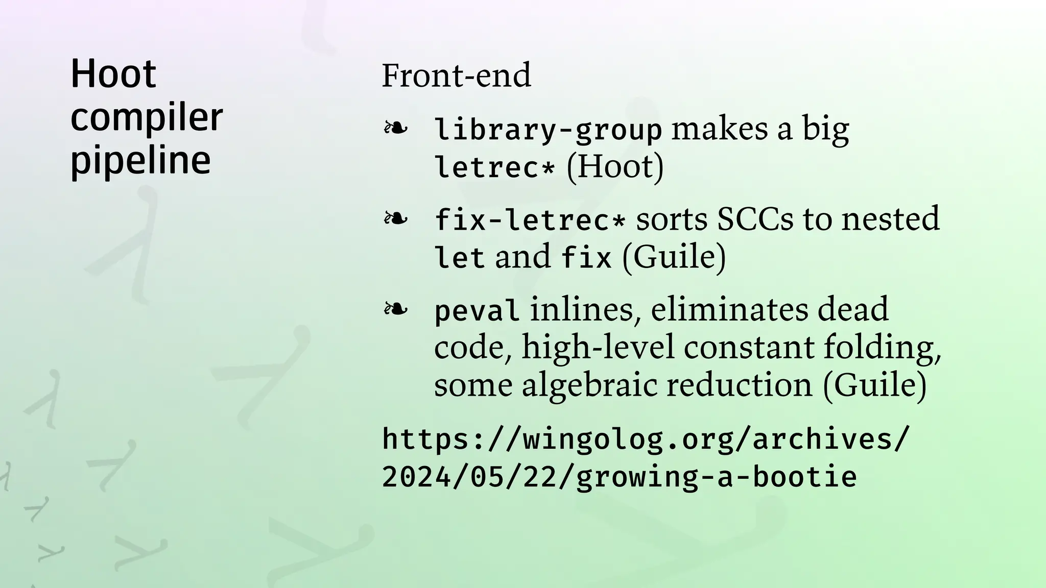 Hoot
compiler
pipeline
Front-end
library-group makes a big
letrec* (Hoot)
❧
fix-letrec* sorts SCCs to nested
let and fix (Guile)
❧
peval inlines, eliminates dead
code, high-level constant folding,
some algebraic reduction (Guile)
❧
https://wingolog.org/archives/
2024/05/22/growing-a-bootie
 