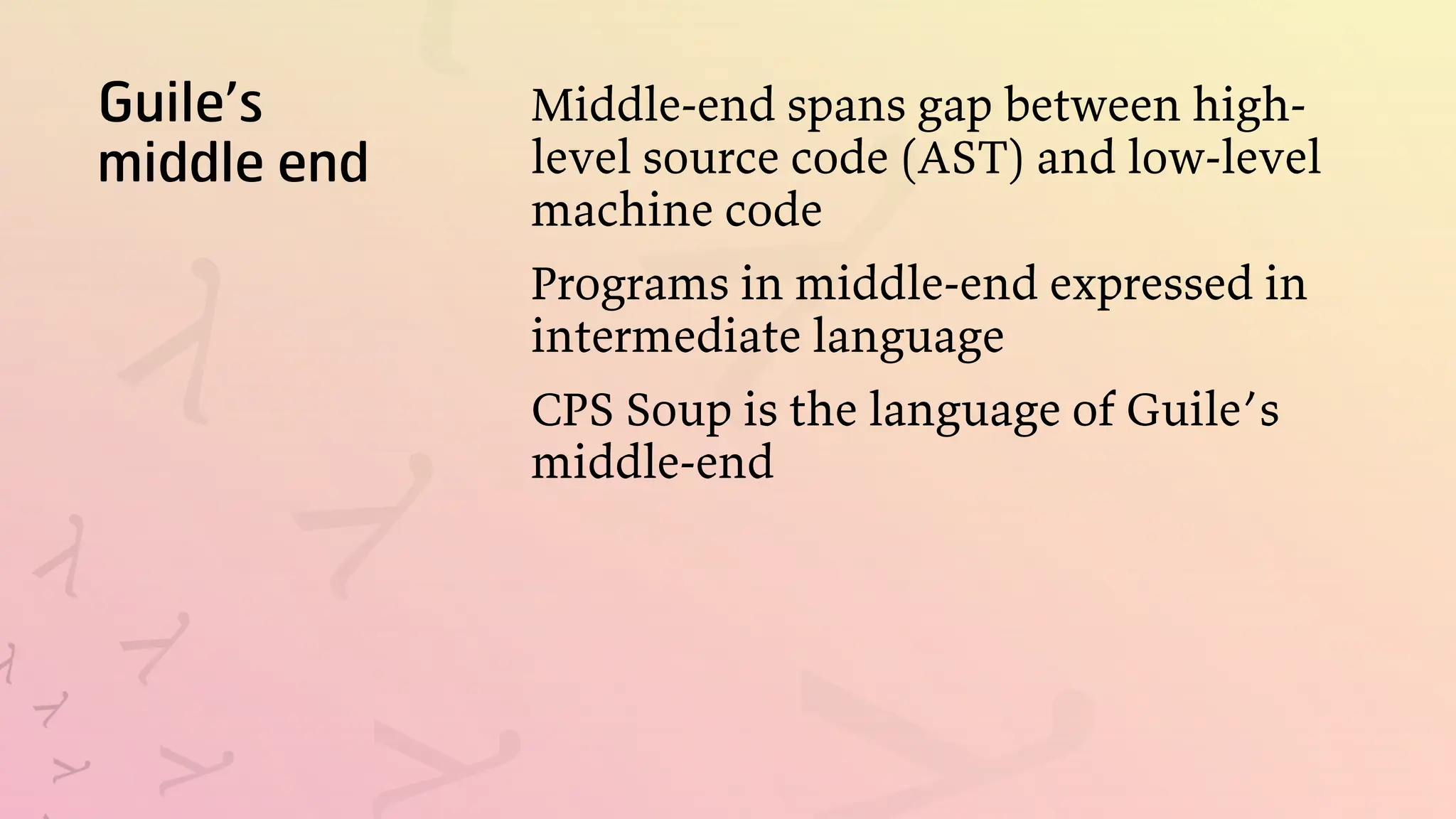 Guile’s
middle end
Middle-end spans gap between high-
level source code (AST) and low-level
machine code
Programs in middle-end expressed in
intermediate language
CPS Soup is the language of Guile’s
middle-end
 