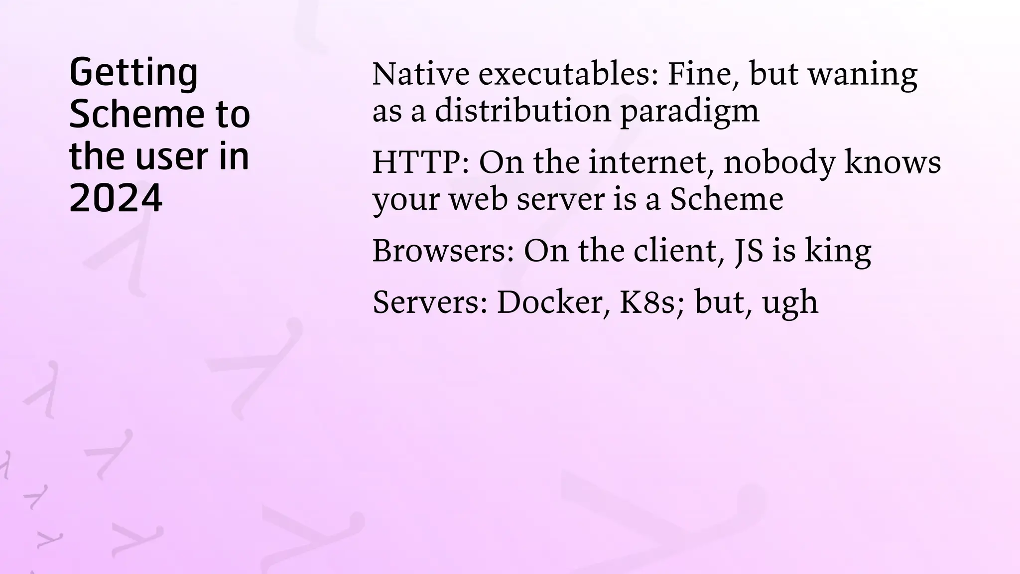 Getting
Scheme to
the user in
2024
Native executables: Fine, but waning
as a distribution paradigm
HTTP: On the internet, nobody knows
your web server is a Scheme
Browsers: On the client, JS is king
Servers: Docker, K8s; but, ugh
 