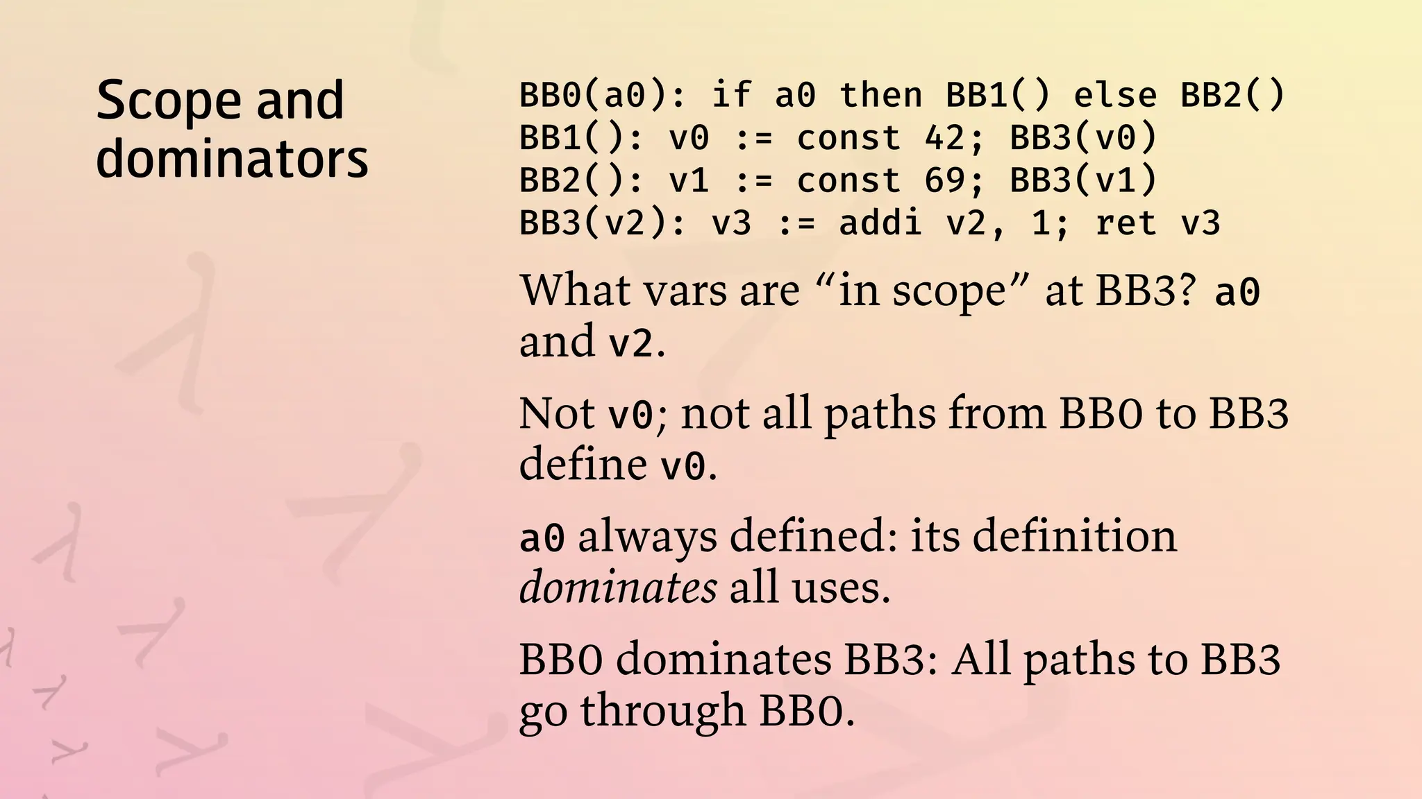 Scope and
dominators
BB0(a0): if a0 then BB1() else BB2()
BB1(): v0 := const 42; BB3(v0)
BB2(): v1 := const 69; BB3(v1)
BB3(v2): v3 := addi v2, 1; ret v3
What vars are “in scope” at BB3? a0
and v2.
Not v0; not all paths from BB0 to BB3
define v0.
a0 always defined: its definition
dominates all uses.
BB0 dominates BB3: All paths to BB3
go through BB0.
 