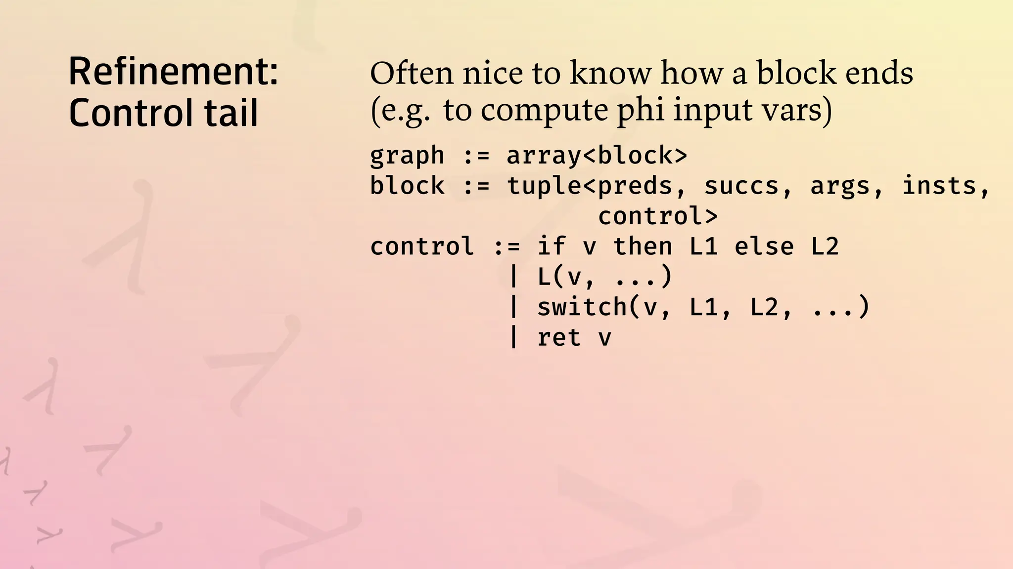 Refinement:
Control tail
Often nice to know how a block ends
(e.g. to compute phi input vars)
graph := array<block>
block := tuple<preds, succs, args, insts,
control>
control := if v then L1 else L2
| L(v, ...)
| switch(v, L1, L2, ...)
| ret v
 