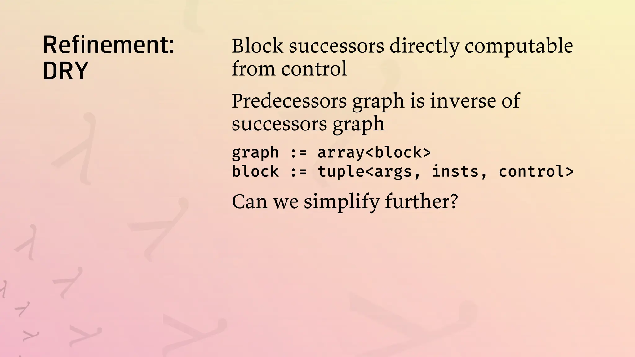Refinement:
DRY
Block successors directly computable
from control
Predecessors graph is inverse of
successors graph
graph := array<block>
block := tuple<args, insts, control>
Can we simplify further?
 