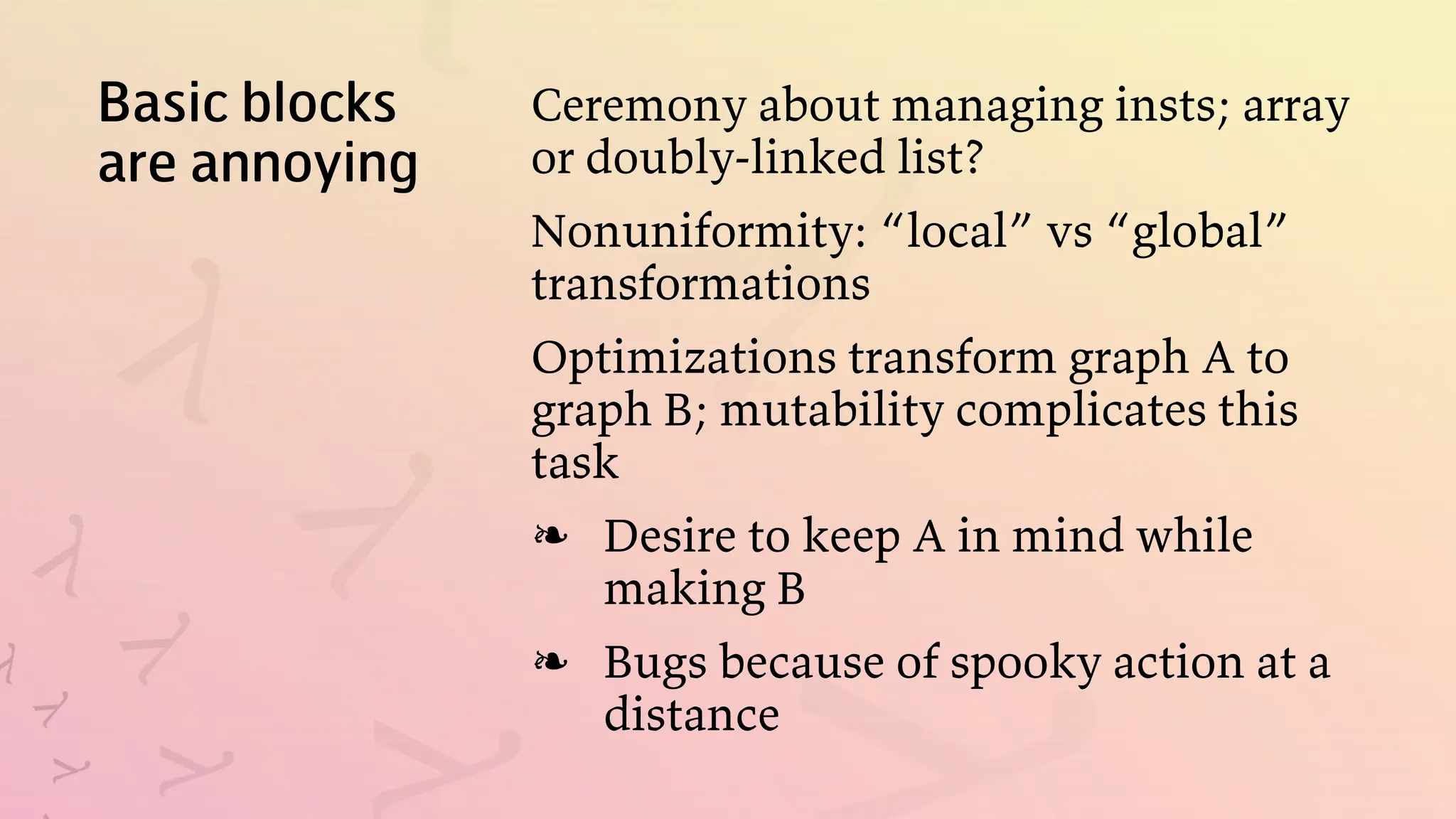 Basic blocks
are annoying
Ceremony about managing insts; array
or doubly-linked list?
Nonuniformity: “local” vs “global”
transformations
Optimizations transform graph A to
graph B; mutability complicates this
task
Desire to keep A in mind while
making B
❧
Bugs because of spooky action at a
distance
❧
 