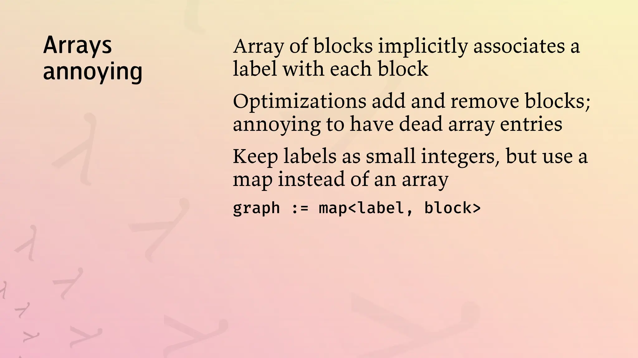 Arrays
annoying
Array of blocks implicitly associates a
label with each block
Optimizations add and remove blocks;
annoying to have dead array entries
Keep labels as small integers, but use a
map instead of an array
graph := map<label, block>
 