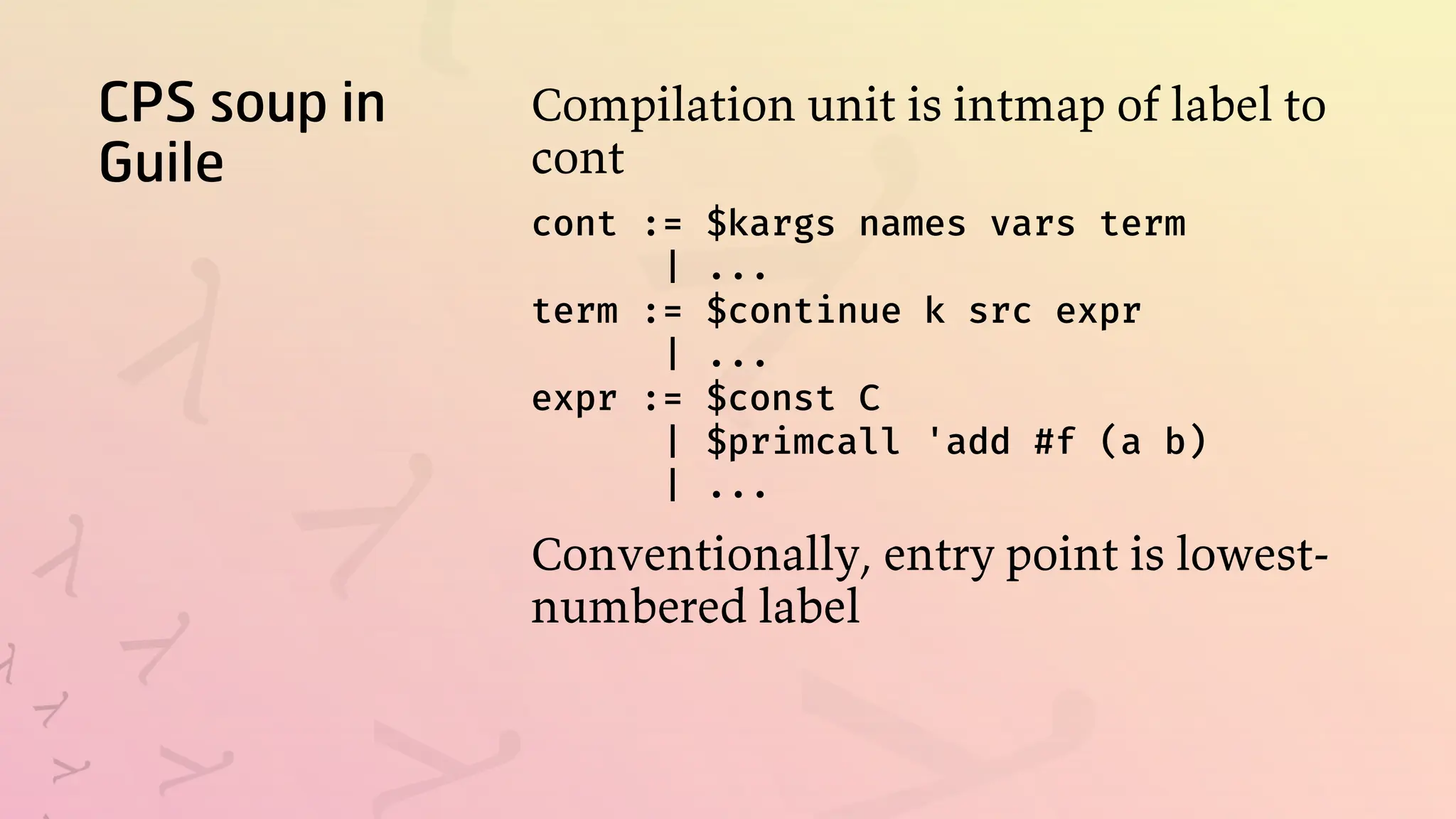 CPS soup in
Guile
Compilation unit is intmap of label to
cont
cont := $kargs names vars term
| ...
term := $continue k src expr
| ...
expr := $const C
| $primcall 'add #f (a b)
| ...
Conventionally, entry point is lowest-
numbered label
 