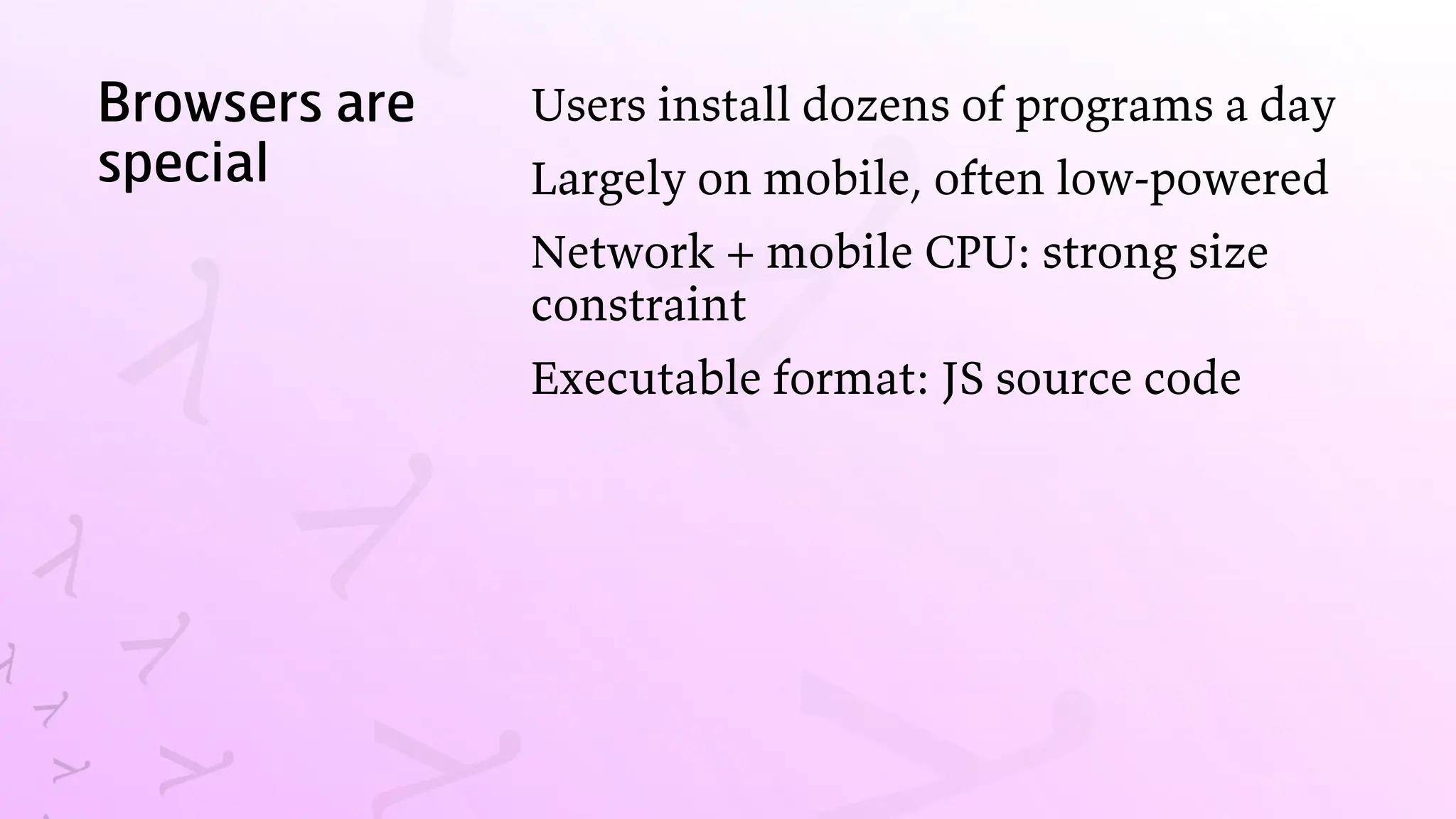Browsers are
special
Users install dozens of programs a day
Largely on mobile, often low-powered
Network + mobile CPU: strong size
constraint
Executable format: JS source code
 