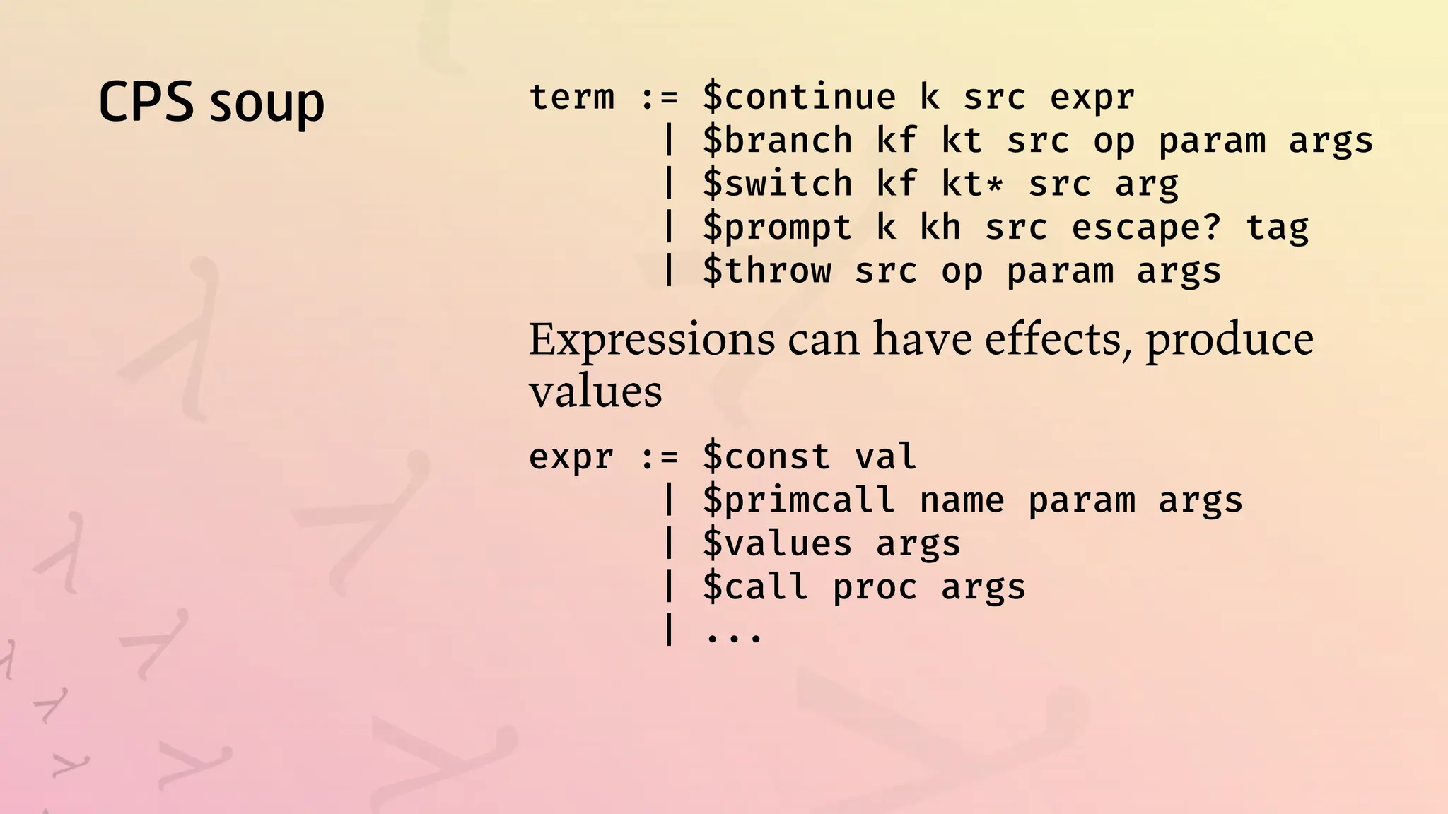 CPS soup term := $continue k src expr
| $branch kf kt src op param args
| $switch kf kt* src arg
| $prompt k kh src escape? tag
| $throw src op param args
Expressions can have effects, produce
values
expr := $const val
| $primcall name param args
| $values args
| $call proc args
| ...
 