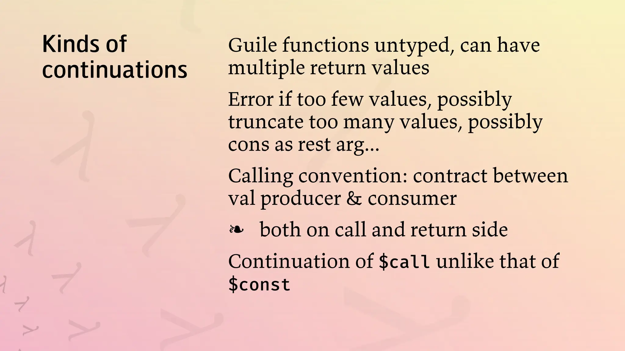 Kinds of
continuations
Guile functions untyped, can have
multiple return values
Error if too few values, possibly
truncate too many values, possibly
cons as rest arg...
Calling convention: contract between
val producer & consumer
both on call and return side
❧
Continuation of $call unlike that of
$const
 