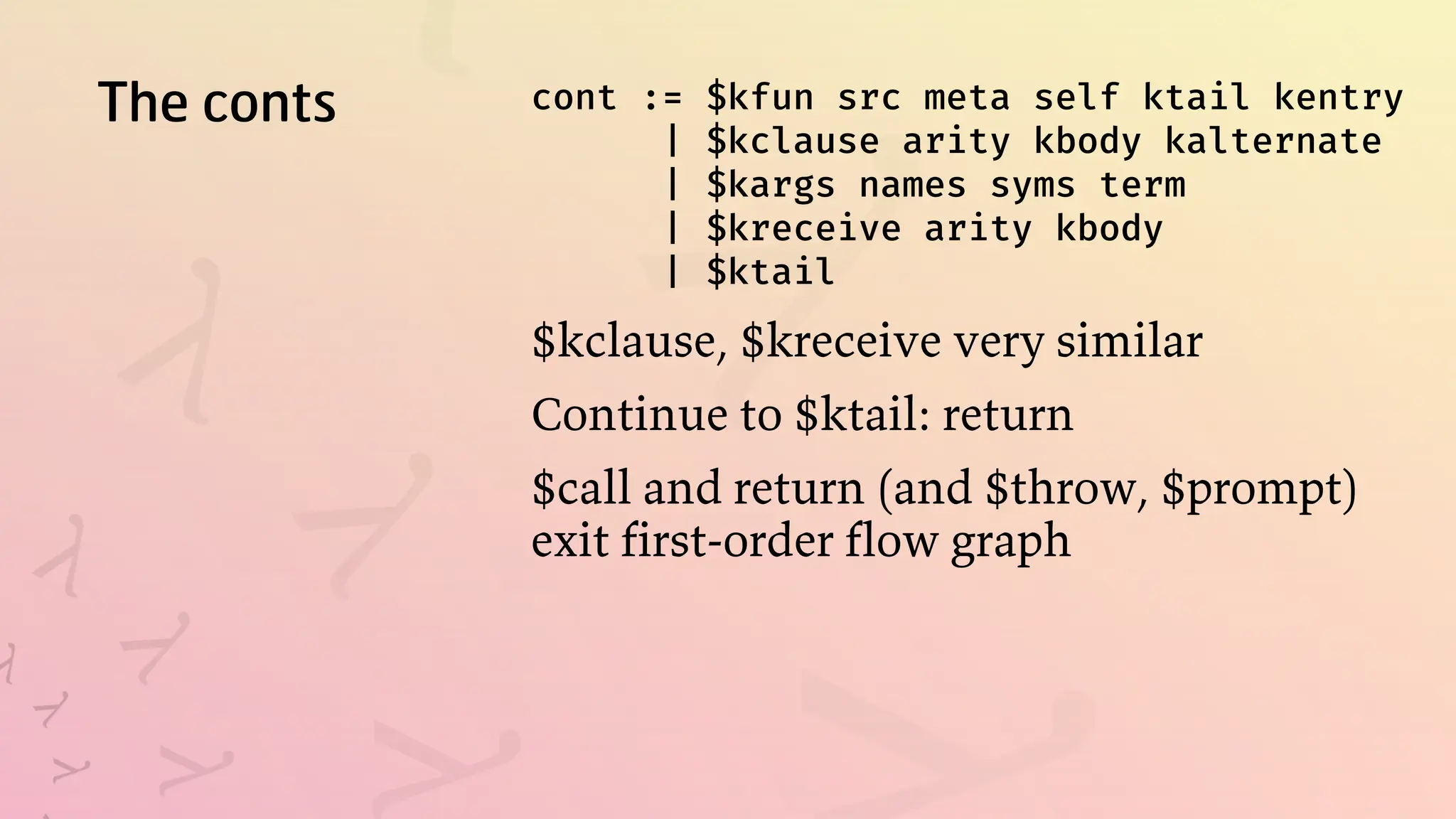 The conts cont := $kfun src meta self ktail kentry
| $kclause arity kbody kalternate
| $kargs names syms term
| $kreceive arity kbody
| $ktail
$kclause, $kreceive very similar
Continue to $ktail: return
$call and return (and $throw, $prompt)
exit first-order flow graph
 