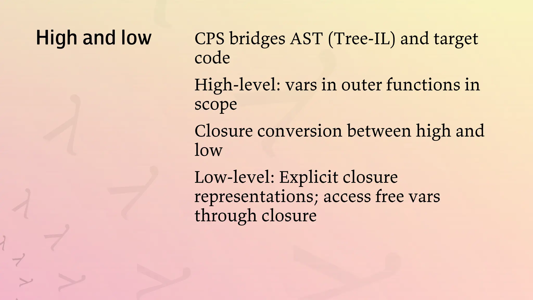 High and low CPS bridges AST (Tree-IL) and target
code
High-level: vars in outer functions in
scope
Closure conversion between high and
low
Low-level: Explicit closure
representations; access free vars
through closure
 
