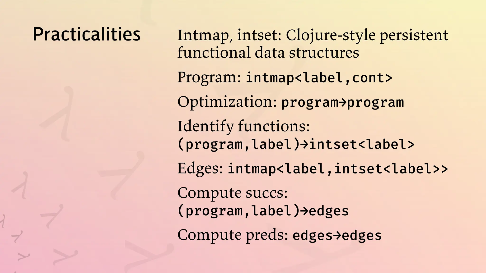 Practicalities Intmap, intset: Clojure-style persistent
functional data structures
Program: intmap<label,cont>
Optimization: program→program
Identify functions:
(program,label)→intset<label>
Edges: intmap<label,intset<label>>
Compute succs:
(program,label)→edges
Compute preds: edges→edges
 