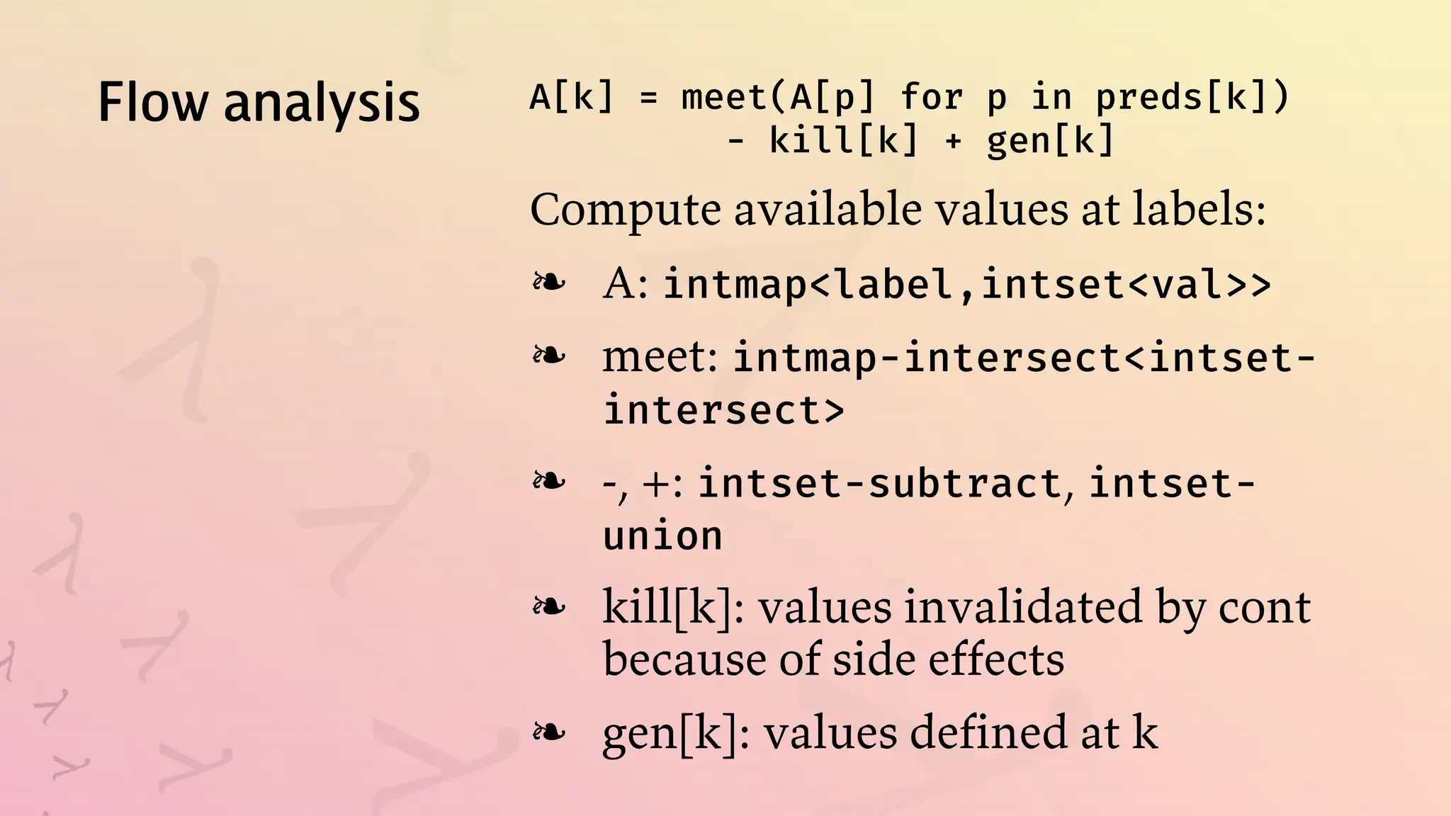 Flow analysis A[k] = meet(A[p] for p in preds[k])
- kill[k] + gen[k]
Compute available values at labels:
A: intmap<label,intset<val>>
❧
meet: intmap-intersect<intset-
intersect>
❧
-, +: intset-subtract, intset-
union
❧
kill[k]: values invalidated by cont
because of side effects
❧
gen[k]: values defined at k
❧
 