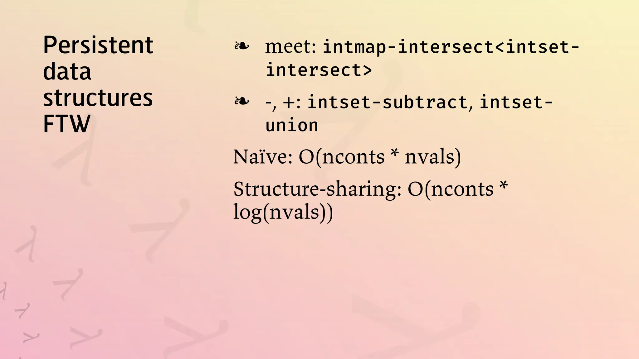 Persistent
data
structures
FTW
meet: intmap-intersect<intset-
intersect>
❧
-, +: intset-subtract, intset-
union
❧
Naïve: O(nconts * nvals)
Structure-sharing: O(nconts *
log(nvals))
 