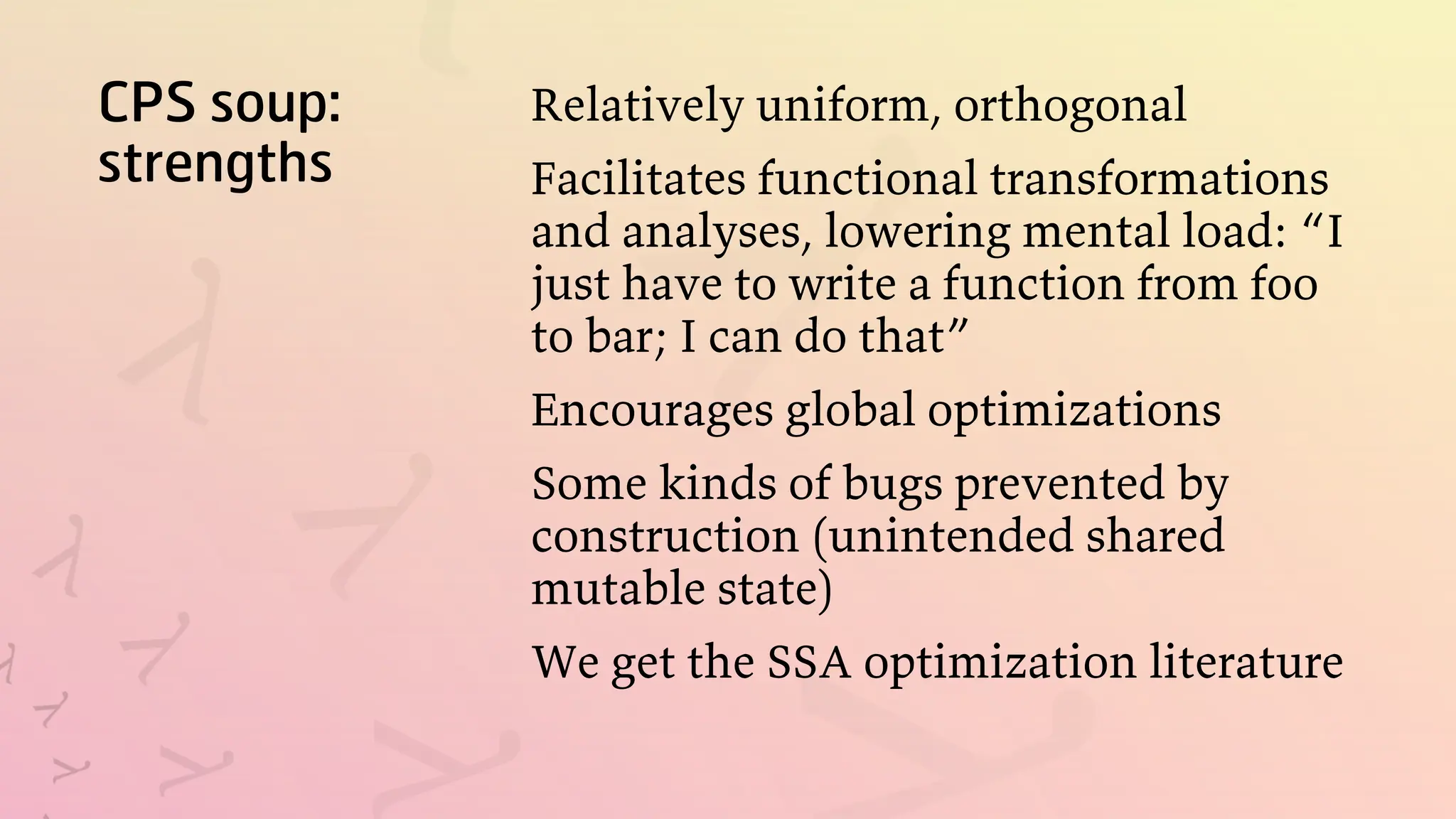 CPS soup:
strengths
Relatively uniform, orthogonal
Facilitates functional transformations
and analyses, lowering mental load: “I
just have to write a function from foo
to bar; I can do that”
Encourages global optimizations
Some kinds of bugs prevented by
construction (unintended shared
mutable state)
We get the SSA optimization literature
 