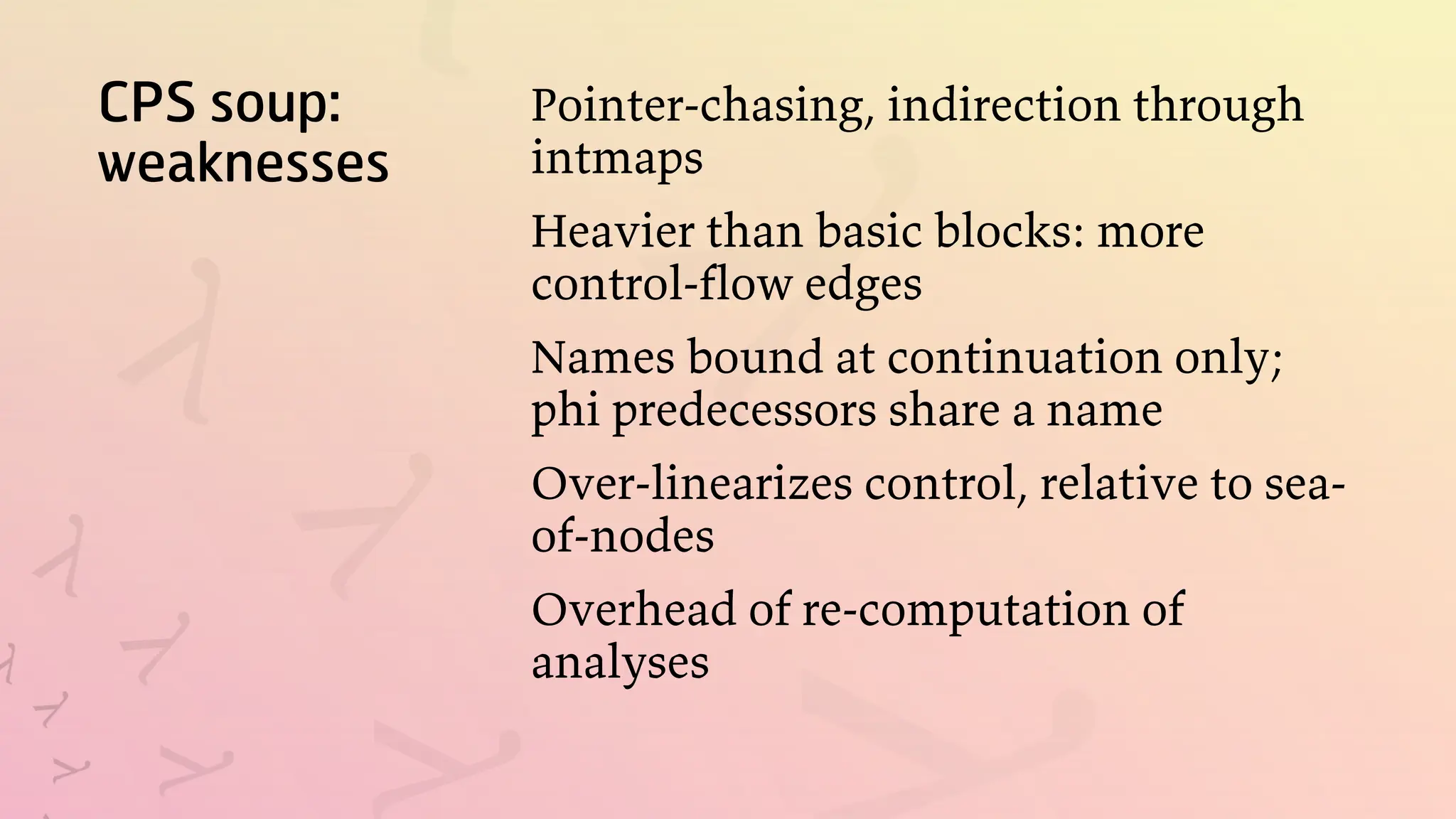 CPS soup:
weaknesses
Pointer-chasing, indirection through
intmaps
Heavier than basic blocks: more
control-flow edges
Names bound at continuation only;
phi predecessors share a name
Over-linearizes control, relative to sea-
of-nodes
Overhead of re-computation of
analyses
 