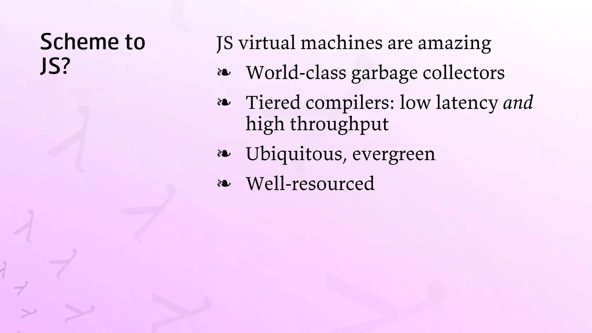 Scheme to
JS?
JS virtual machines are amazing
World-class garbage collectors
❧
Tiered compilers: low latency and
high throughput
❧
Ubiquitous, evergreen
❧
Well-resourced
❧
 