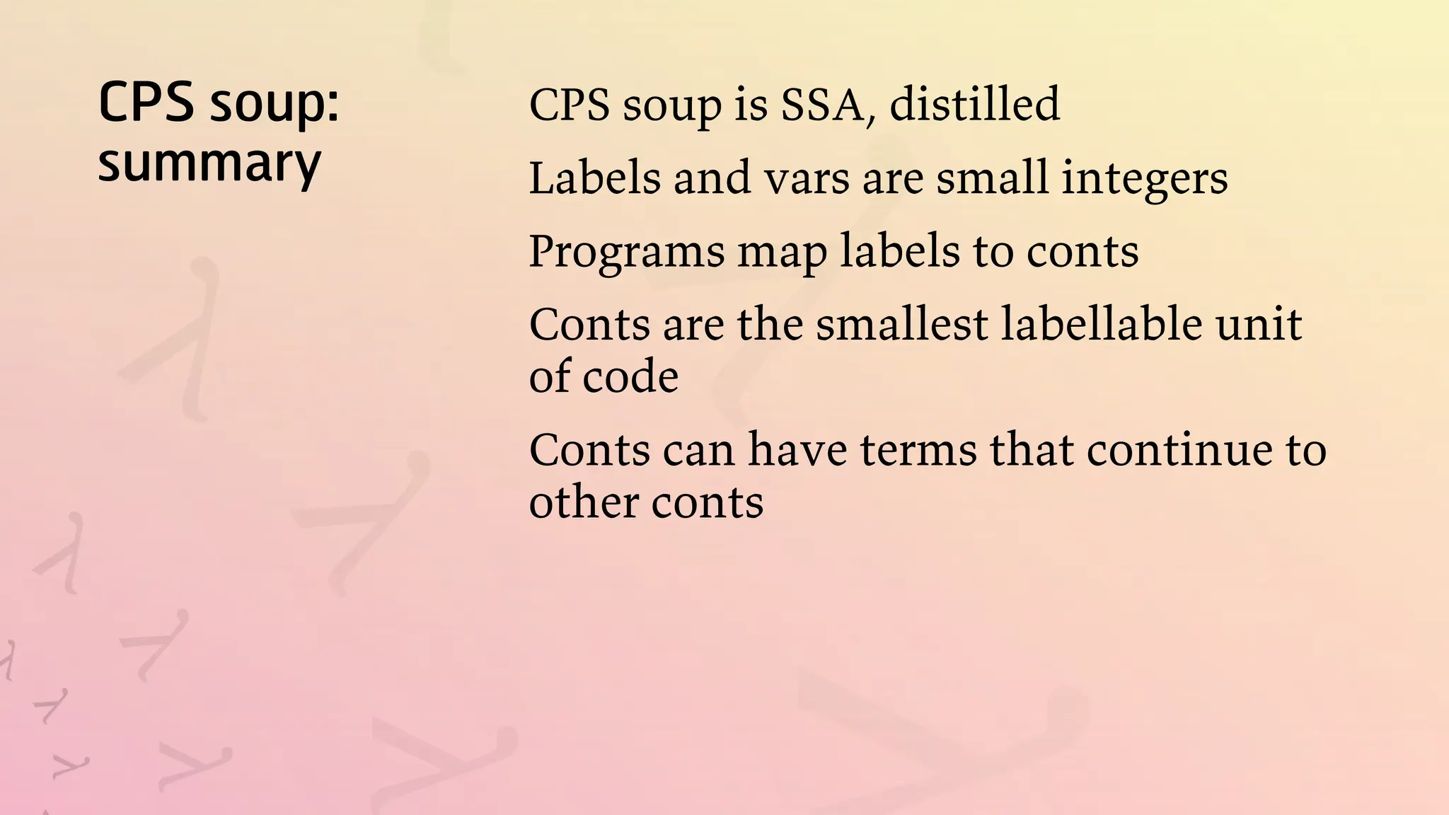 CPS soup:
summary
CPS soup is SSA, distilled
Labels and vars are small integers
Programs map labels to conts
Conts are the smallest labellable unit
of code
Conts can have terms that continue to
other conts
 