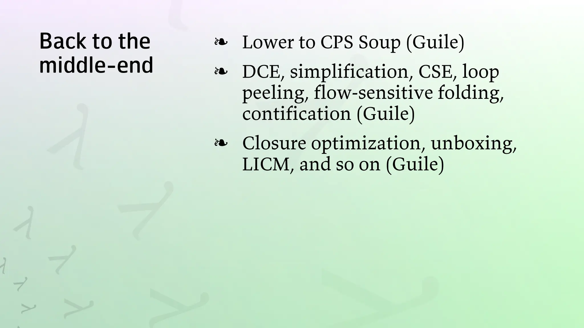 Back to the
middle-end
Lower to CPS Soup (Guile)
❧
DCE, simplification, CSE, loop
peeling, flow-sensitive folding,
contification (Guile)
❧
Closure optimization, unboxing,
LICM, and so on (Guile)
❧
 