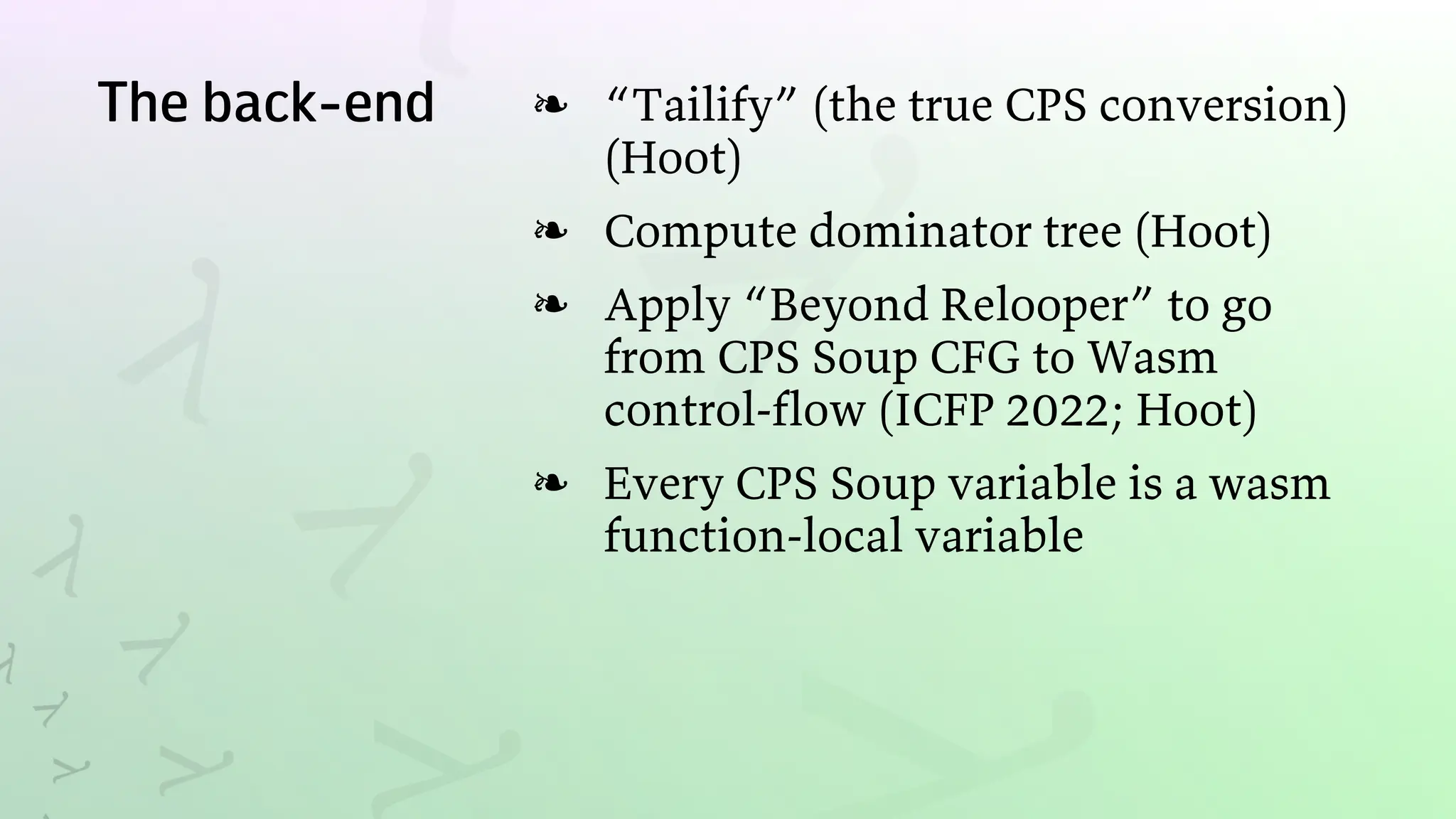 The back-end “Tailify” (the true CPS conversion)
(Hoot)
❧
Compute dominator tree (Hoot)
❧
Apply “Beyond Relooper” to go
from CPS Soup CFG to Wasm
control-flow (ICFP 2022; Hoot)
❧
Every CPS Soup variable is a wasm
function-local variable
❧
 