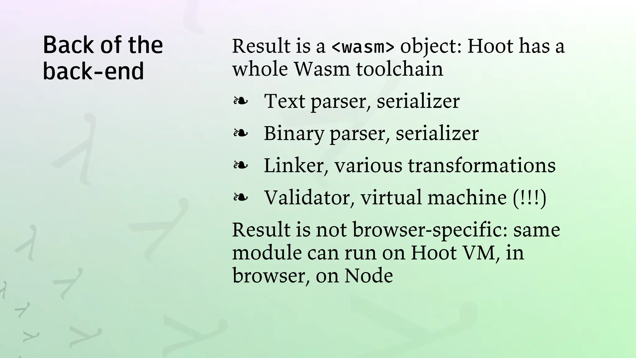 Back of the
back-end
Result is a <wasm> object: Hoot has a
whole Wasm toolchain
Text parser, serializer
❧
Binary parser, serializer
❧
Linker, various transformations
❧
Validator, virtual machine (!!!)
❧
Result is not browser-specific: same
module can run on Hoot VM, in
browser, on Node
 