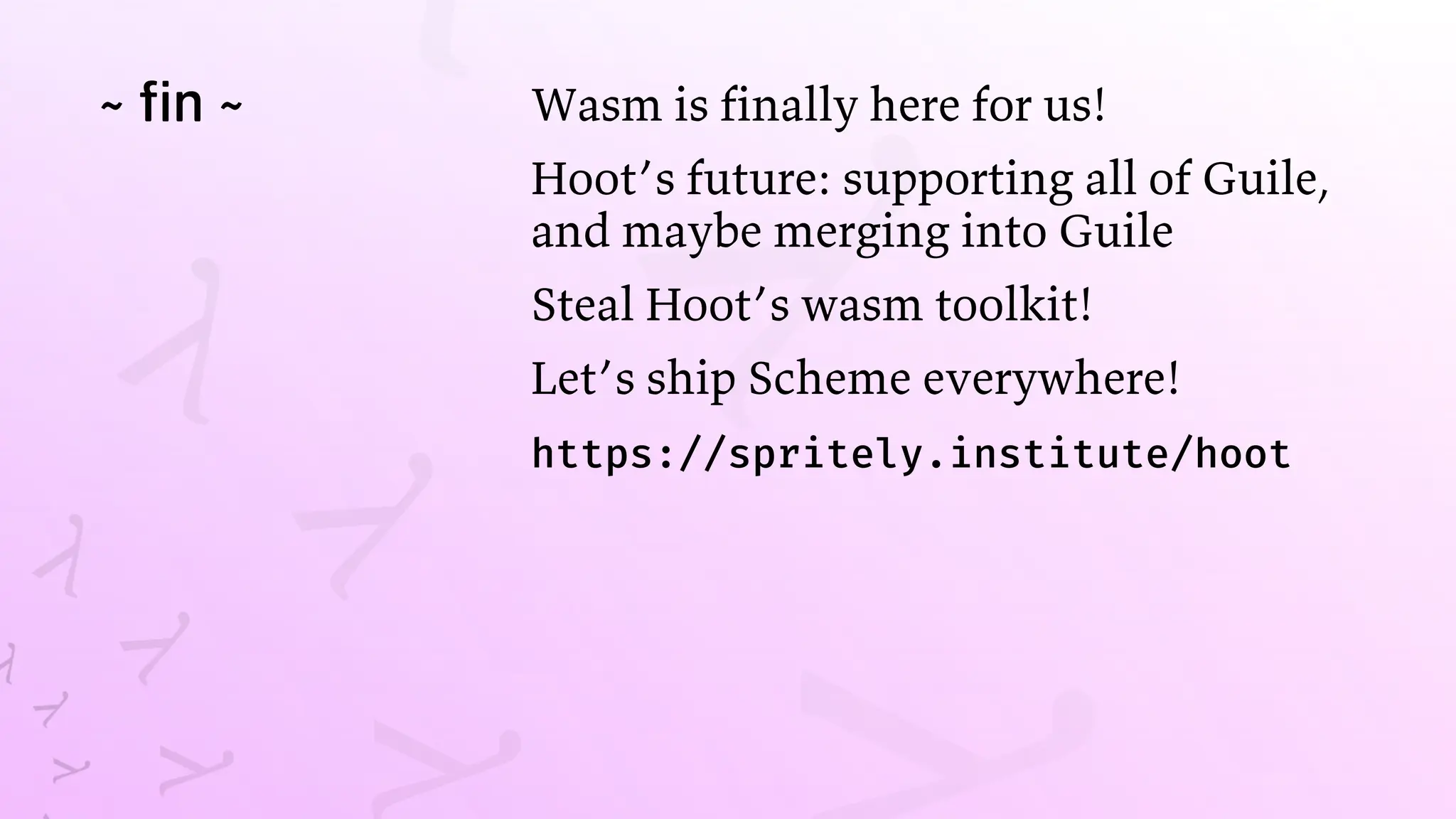 ~ fin ~ Wasm is finally here for us!
Hoot’s future: supporting all of Guile,
and maybe merging into Guile
Steal Hoot’s wasm toolkit!
Let’s ship Scheme everywhere!
https://spritely.institute/hoot
 