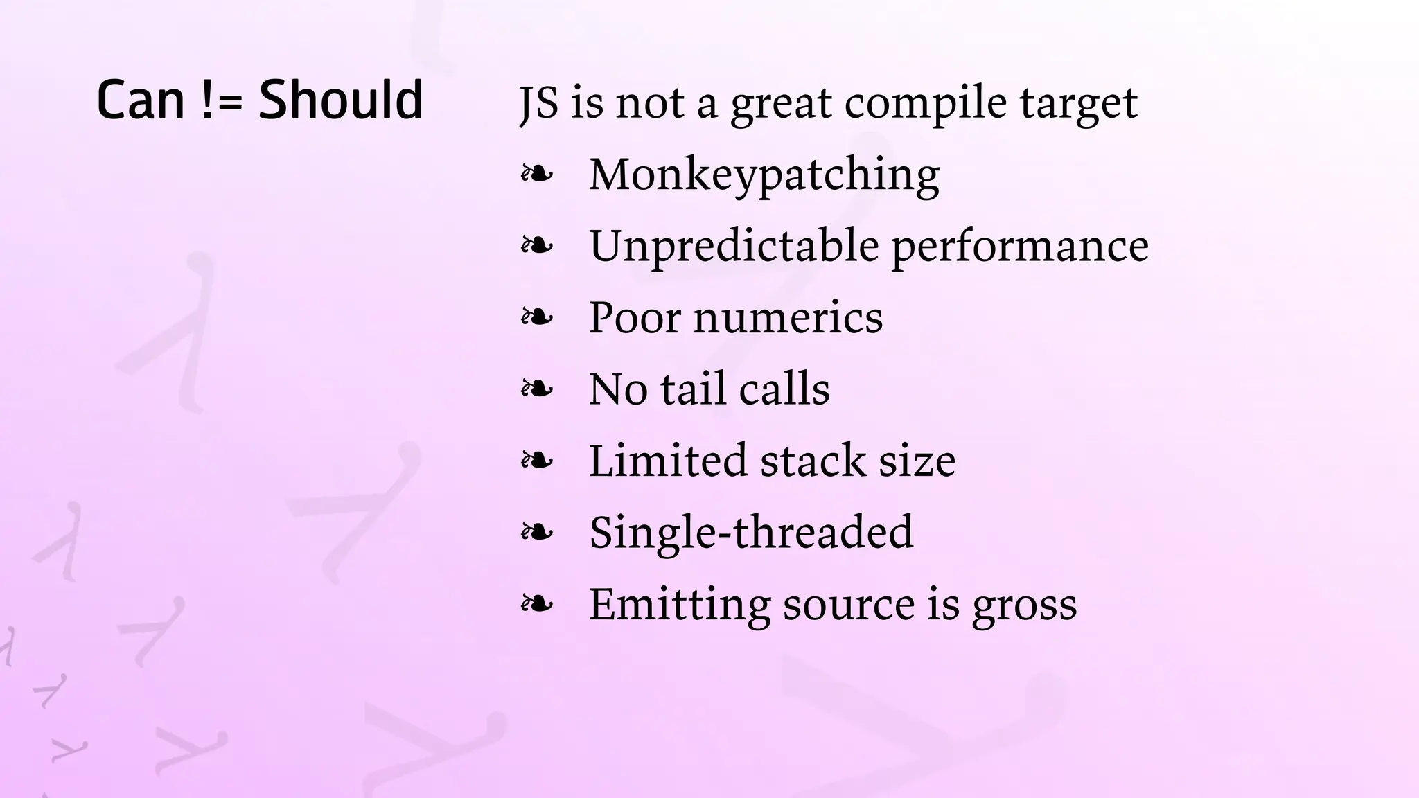 Can != Should JS is not a great compile target
Monkeypatching
❧
Unpredictable performance
❧
Poor numerics
❧
No tail calls
❧
Limited stack size
❧
Single-threaded
❧
Emitting source is gross
❧
 