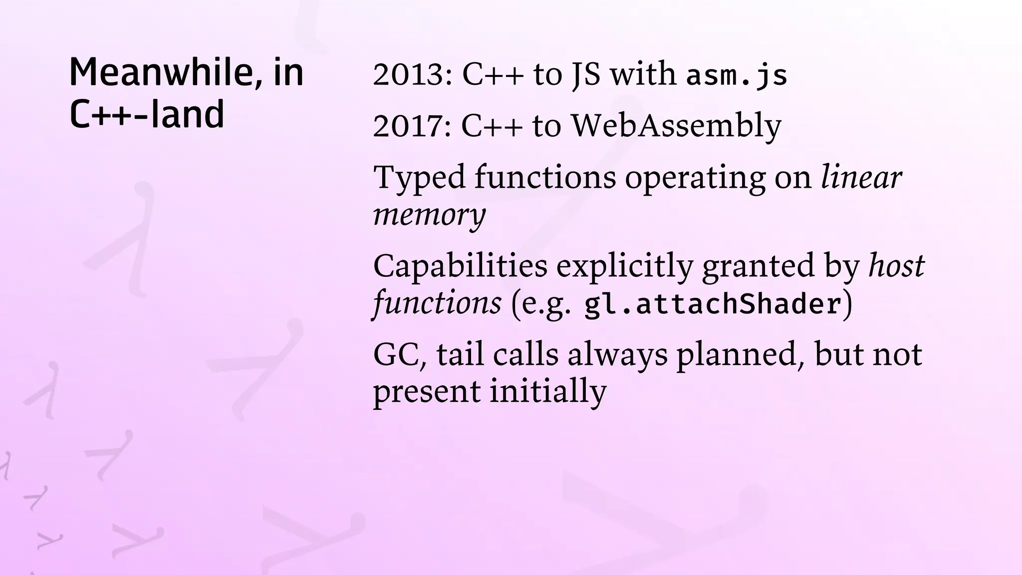 Meanwhile, in
C++-land
2013: C++ to JS with asm.js
2017: C++ to WebAssembly
Typed functions operating on linear
memory
Capabilities explicitly granted by host
functions (e.g. gl.attachShader)
GC, tail calls always planned, but not
present initially
 
