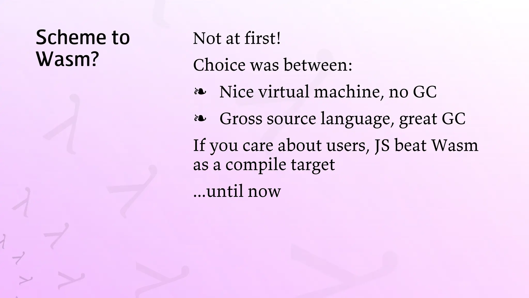 Scheme to
Wasm?
Not at first!
Choice was between:
Nice virtual machine, no GC
❧
Gross source language, great GC
❧
If you care about users, JS beat Wasm
as a compile target
...until now
 
